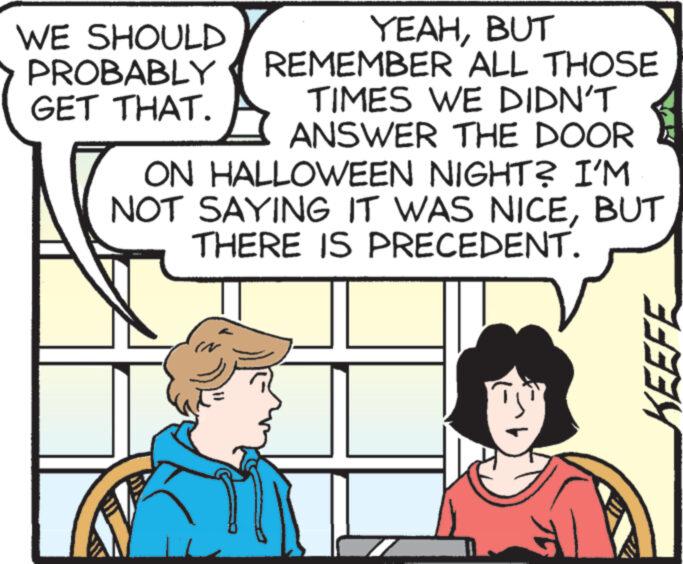 Font OCR: YEAHBUT REMEMBER ALL THOSE TIMES WE DIDN'T ANSWER THE DOOR ON HALLOWEEN NIGHT? I'M NOT SAYING IT WAS NICEBUT THERE IS PRECEDENT. WE SHOULD PROBABLY GET THAT. ? KEEFE YEAHBUT REMEMBER ALL THOSE TIMES WE DIDN'T ANSWER THE DOOR ON HALLOWEEN NIGHT ? I'M NOT SAYING IT WAS NICEBUT THERE IS PRECEDENT . WE SHOULD PROBABLY GET THAT . ? KEEFE