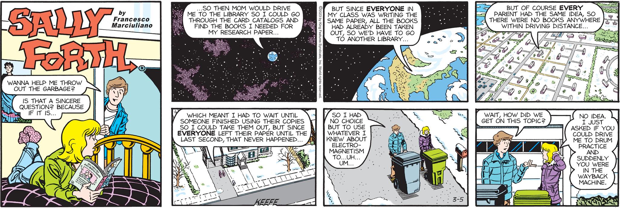 Comic book OCR: SALLY FORTH WANNA HELP ME THROW OUT THE GARBAGE? IS THAT A SINCERE QUESTION? BECAUSE IF IT IS... BOYS FALL PP M gott BECOMES DAY MELTS dar y by Francesco Marciuliano .SO THEN MOM WOULD DRIVE ME TO THE LIBRARY SO I COULD GO THROUGH THE CARD CATALOGS AND FIND THE BOOKS I NEEDED FOR MY RESEARCH PAPER... WHICH MEANT I HAD TO WAIT UNTIL SOMEONE FINISHED USING THEIR COPIES SO I COULD TAKE THEM OUTBUT SINCE EVERYONE LEFT THEIR PAPER UNTIL THE LAST SECONDTHAT NEVER HAPPENED... 44 TITI 44 fesion m LOVENS COCCI TIL KEEFE BUT SINCE EVERYONE IN MY CLASS WAS WRITING THE SAME PAPERALL THE BOOKS HAD ALREADY BEEN TAKEN OUTSO WE'D HAVE TO GO TO ANOTHER LIBRARY... SO I HAD NO CHOICE BUT TO USE WHATEVER I KNEW ABOUT ELECTRO- MAGNETISM TO...UH... UM... wil H 3-5 300.00 BUT OF COURSE EVERY PARENT HAD THE SAME IDEASO THERE WERE NO BOOKS ANYWHERE WITHIN DRIVING DISTANCE... DOB 52 & 50 $32. 2 0² CH WAITHOW DID WE GET ON THIS TOPIC? 158 0 * www. NO IDEA. I JUST ASKED IF YOU COULD DRIVE ME TO DRUM PRACTICE AND SUDDENLY YOU WERE IN THE WAYBACK MACHINE. SALLY FORTH WANNA HELP ME THROW OUT THE GARBAGE ? IS THAT A SINCERE QUESTION ? BECAUSE IF IT IS ... BOYS FALL PP M gott BECOMES DAY MELTS dar y by Francesco Marciuliano .SO THEN MOM WOULD DRIVE ME TO THE LIBRARY SO I COULD GO THROUGH THE CARD CATALOGS AND FIND THE BOOKS I NEEDED FOR MY RESEARCH PAPER ... WHICH MEANT I HAD TO WAIT UNTIL SOMEONE FINISHED USING THEIR COPIES SO I COULD TAKE THEM OUTBUT SINCE EVERYONE LEFT THEIR PAPER UNTIL THE LAST SECONDTHAT NEVER HAPPENED ... 44 TITI 44 fesion m LOVENS COCCI TIL KEEFE BUT SINCE EVERYONE IN MY CLASS WAS WRITING THE SAME PAPERALL THE BOOKS HAD ALREADY BEEN TAKEN OUTSO WE'D HAVE TO GO TO ANOTHER LIBRARY ... SO I HAD NO CHOICE BUT TO USE WHATEVER I KNEW ABOUT ELECTRO MAGNETISM TO ... UH ... UM ... wil H 3-5 300.00 BUT OF COURSE EVERY PARENT HAD THE SAME IDEASO THERE WERE NO BOOKS ANYWHERE WITHIN DRIVING DISTANCE ... DOB 52 & 50 $ 32 . 2 0² CH WAITHOW DID WE GET ON THIS TOPIC ? 158 0 * www . NO IDEA . I JUST ASKED IF YOU COULD DRIVE ME TO DRUM PRACTICE AND SUDDENLY YOU WERE IN THE WAYBACK MACHINE .