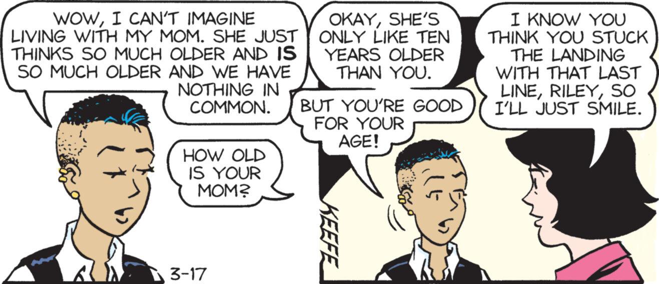 Organism OCR: WOWI CAN'T IMAGINE LIVING WITH MY MOM. SHE JUST THINKS SO MUCH OLDER AND IS SO MUCH OLDER AND WE HAVE NOTHING IN COMMON. HOW OLD IS YOUR MOM? 3-17 OKAYSHE'S ONLY LIKE TEN YEARS OLDER THAN YOU. BUT YOU'RE GOOD FOR YOUR AGE! KEEFE I KNOW YOU THINK YOU STUCK THE LANDING WITH THAT LAST LINESO I'LL JUST SMILE. WOWI CAN'T IMAGINE LIVING WITH MY MOM . SHE JUST THINKS SO MUCH OLDER AND IS SO MUCH OLDER AND WE HAVE NOTHING IN COMMON . HOW OLD IS YOUR MOM ? 3-17 OKAYSHE'S ONLY LIKE TEN YEARS OLDER THAN YOU . BUT YOU'RE GOOD FOR YOUR AGE ! KEEFE I KNOW YOU THINK YOU STUCK THE LANDING WITH THAT LAST LINESO I'LL JUST SMILE .