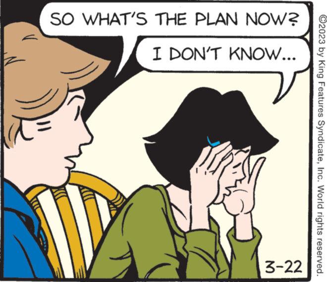 Rectangle OCR: SO WHAT'S THE PLAN NOW? I DON'T KNOW... 3-22 ?2023 by King Features SyndicateInc. World rights reserved. SO WHAT'S THE PLAN NOW ? I DON'T KNOW ... 3-22 ?2023 by King Features SyndicateInc. World rights reserved .