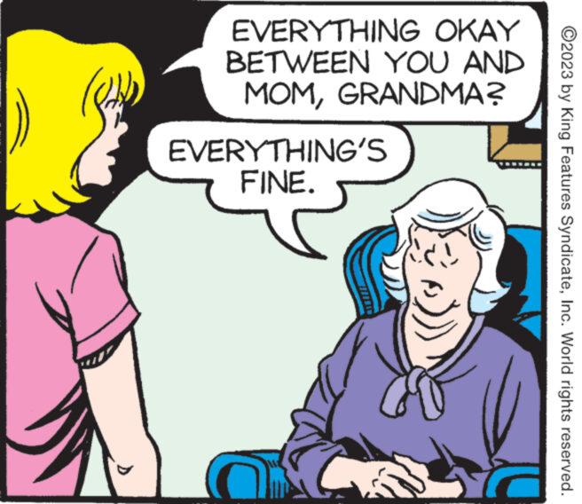 Jaw OCR: EVERYTHING OKAY BETWEEN YOU AND MOMGRANDMA? EVERYTHING'S FINE. to ?2023 by King Features SyndicateInc. World rights reserved. EVERYTHING OKAY BETWEEN YOU AND MOMGRANDMA ? EVERYTHING'S FINE . to ?2023 by King Features SyndicateInc. World rights reserved .