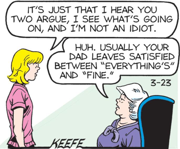 Finger OCR: IT'S JUST THAT I HEAR YOU TWO ARGUEI SEE WHAT'S GOING ONAND I'M NOT AN IDIOT. HUH. USUALLY YOUR DAD LEAVES SATISFIED BETWEEN "EVERYTHING'S" AND "FINE." KEEFE 3-23 IT'S JUST THAT I HEAR YOU TWO ARGUEI SEE WHAT'S GOING ONAND I'M NOT AN IDIOT . HUH . USUALLY YOUR DAD LEAVES SATISFIED BETWEEN " EVERYTHING'S " AND " FINE . " KEEFE 3-23
