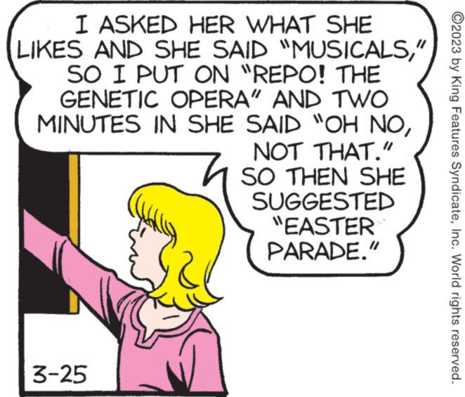 Rectangle OCR: I ASKED HER WHAT SHE LIKES AND SHE SAID "MUSICALS" SO I PUT ON "REPO! THE GENETIC OPERA" AND TWO MINUTES IN SHE SAID "OH NONOT THAT." SO THEN SHE SUGGESTED "EASTER PARADE." 3-25 ?2023 by King Features SyndicateInc. World rights reserved. I ASKED HER WHAT SHE LIKES AND SHE SAID " MUSICALS" SO I PUT ON " REPO ! THE GENETIC OPERA " AND TWO MINUTES IN SHE SAID " OH NONOT THAT . " SO THEN SHE SUGGESTED " EASTER PARADE . " 3-25 ?2023 by King Features SyndicateInc. World rights reserved .