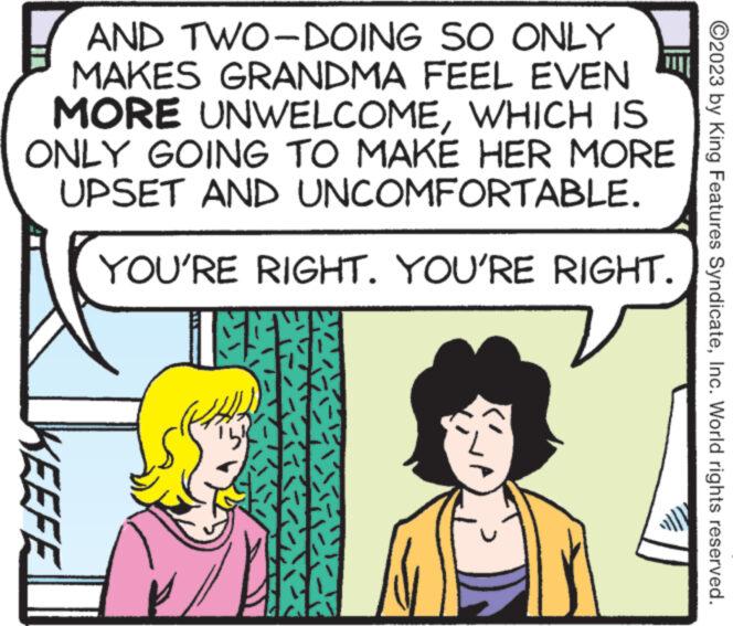 Rectangle OCR: AND TWO-DOING SO ONLY MAKES GRANDMA FEEL EVEN MORE UNWELCOMEWHICH IS ONLY GOING TO MAKE HER MORE UPSET AND UNCOMFORTABLE. YOU'RE RIGHT. YOU'RE RIGHT. IM KEEFE ?2023 by King Features SyndicateInc. World rights reserved. AND TWO - DOING SO ONLY MAKES GRANDMA FEEL EVEN MORE UNWELCOMEWHICH IS ONLY GOING TO MAKE HER MORE UPSET AND UNCOMFORTABLE . YOU'RE RIGHT . YOU'RE RIGHT . IM KEEFE ?2023 by King Features SyndicateInc. World rights reserved .