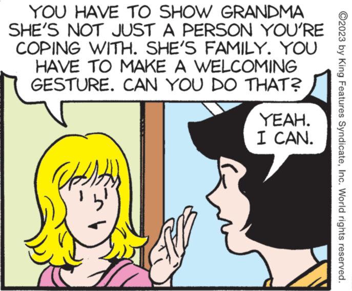 Sharing OCR: YOU HAVE TO SHOW GRANDMA SHE'S NOT JUST A PERSON YOU'RE COPING WITH. SHE'S FAMILY. YOU HAVE TO MAKE A WELCOMING GESTURE. CAN YOU DO THAT? 4)) B YEAH. I CAN. ?2023 by King Features SyndicateInc. World rights reserved. YOU HAVE TO SHOW GRANDMA SHE'S NOT JUST A PERSON YOU'RE COPING WITH . SHE'S FAMILY . YOU HAVE TO MAKE A WELCOMING GESTURE . CAN YOU DO THAT ? 4 ) ) B YEAH . I CAN . ?2023 by King Features SyndicateInc. World rights reserved .