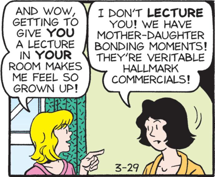 Organism OCR: AND WOWGETTING TO GIVE YOU A LECTURE IN YOUR ROOM MAKES ME FEEL SO GROWN UP! ER I DON'T LECTURE YOU! WE HAVE MOTHER-DAUGHTER BONDING MOMENTS! THEY'RE VERITABLE HALLMARK COMMERCIALS! 3-29 AND WOWGETTING TO GIVE YOU A LECTURE IN YOUR ROOM MAKES ME FEEL SO GROWN UP ! ER I DON'T LECTURE YOU ! WE HAVE MOTHER - DAUGHTER BONDING MOMENTS ! THEY'RE VERITABLE HALLMARK COMMERCIALS ! 3-29