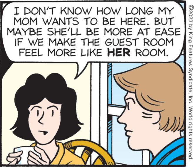 Human OCR: I DON'T KNOW HOW LONG MY MOM WANTS TO BE HERE. BUT MAYBE SHE'LL BE MORE AT EASE IF WE MAKE THE GUEST FEEL MORE LIKE HER ROOM. ROOM DS ?2023 by King Features SyndicateInc. World rights reserved. I DON'T KNOW HOW LONG MY MOM WANTS TO BE HERE . BUT MAYBE SHE'LL BE MORE AT EASE IF WE MAKE THE GUEST FEEL MORE LIKE HER ROOM . ROOM DS ?2023 by King Features SyndicateInc. World rights reserved .