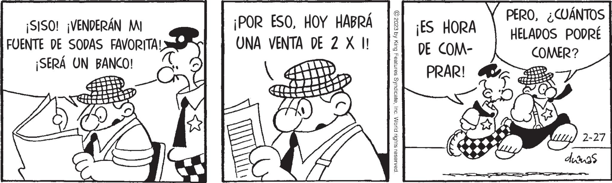 Hat OCR: ¡SISO! ¡VENDERÁN MI FUENTE DE SODAS FAVORITA! ¡SERÁ UN BANCO! ¡POR ESOHOY HABRÁ UNA VENTA DE 2 X I! 2023 by King Features SyndicateInc. World rights reserved. ¡ES HORA DE COM- PRAR! PERO¿CUÁNTOS HELADOS PODRÉ COMER? 2-27 dumas ¡ SISO ! ¡ VENDERÁN MI FUENTE DE SODAS FAVORITA ! ¡ SERÁ UN BANCO ! ¡ POR ESOHOY HABRÁ UNA VENTA DE 2 X I ! 2023 by King Features SyndicateInc. World rights reserved . ¡ ES HORA DE COM PRAR ! PERO¿ CUÁNTOS HELADOS PODRÉ COMER ? 2-27 dumas