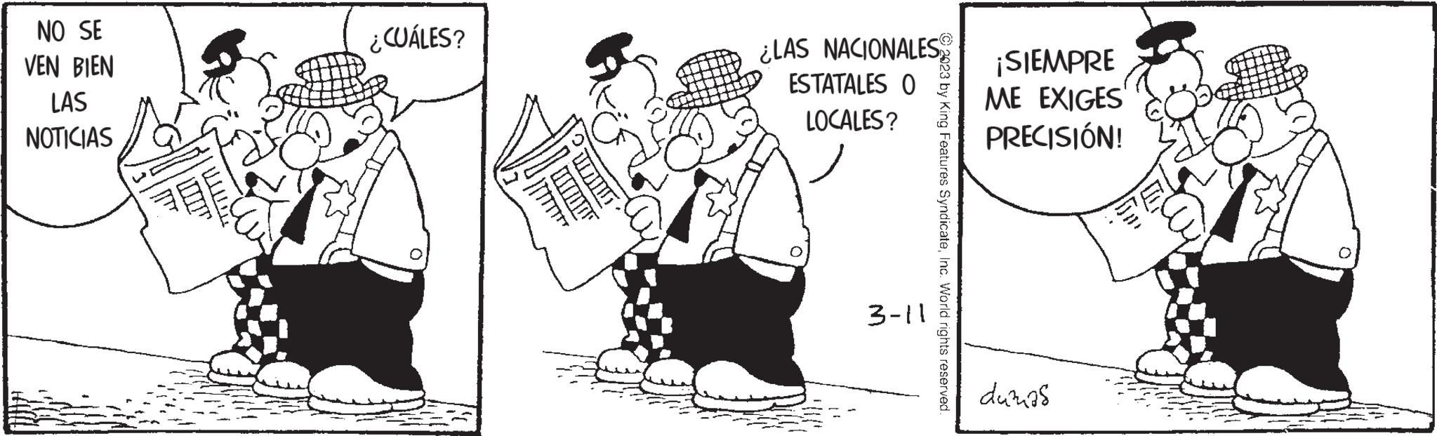 Conversation OCR: NO SE VEN BIEN LAS NOTICIAS | 11 ¿CUÁLES? Tilan TOOT ¿LAS NACIONALES ESTATALES O LOCALES? 3-11 2023 by King Features SyndicateInc. World rights reserved. ¡SIEMPRE ME EXIGES PRECISIÓN! dumas NO SE VEN BIEN LAS NOTICIAS | 11 ¿ CUÁLES ? Tilan TOOT ¿ LAS NACIONALES ESTATALES O LOCALES ? 3-11 2023 by King Features SyndicateInc. World rights reserved . ¡ SIEMPRE ME EXIGES PRECISIÓN ! dumas