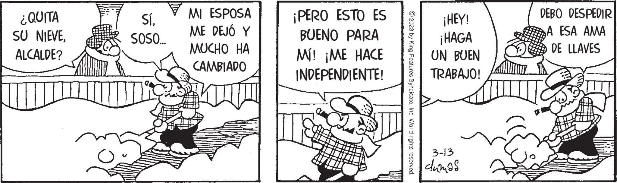 Sharing OCR: ¿QUITA SU NIEVEALCALDE? Sí. SOSO... MI ESPOSA ME DEJÓ Y MUCHO HA CAMBIADO ¡PERO ESTO ES BUENO PARA Mí! ¡ME HACE INDEPENDIENTE! © 2023 by King Features SyndicateInc. World rights reserved. ¡HEY! ¡HAGA UN BUEN TRABAJO! 3-13 dumas DEBO DESPEDIR A ESA AMA DE LLAVES ¿ QUITA SU NIEVEALCALDE ? Sí . SOSO ... MI ESPOSA ME DEJÓ Y MUCHO HA CAMBIADO ¡ PERO ESTO ES BUENO PARA Mí ! ¡ ME HACE INDEPENDIENTE ! © 2023 by King Features SyndicateInc. World rights reserved . ¡ HEY ! ¡ HAGA UN BUEN TRABAJO ! 3-13 dumas DEBO DESPEDIR A ESA AMA DE LLAVES