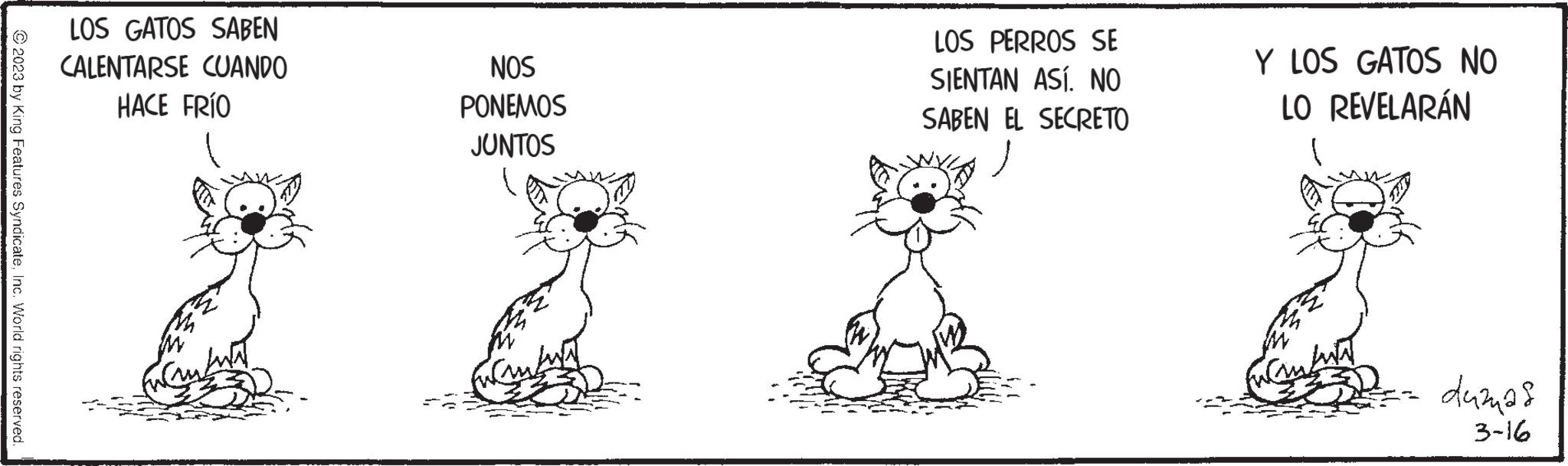 Illustration OCR: © 2023 by King Features SyndicateInc. World rights reserved. LOS GATOS SABEN CALENTARSE CUANDO HACE FRÍO very NOS PONEMOS JUNTOS I LOS PERROS SE SIENTAN ASÍ. NO SABEN EL SECRETO Y LOS GATOS NO LO REVELARÁN M duznas 3-16 © 2023 by King Features SyndicateInc. World rights reserved . LOS GATOS SABEN CALENTARSE CUANDO HACE FRÍO very NOS PONEMOS JUNTOS I LOS PERROS SE SIENTAN ASÍ . NO SABEN EL SECRETO Y LOS GATOS NO LO REVELARÁN M duznas 3-16