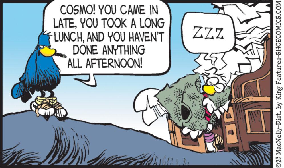 Fiction OCR: COSMO! YOU CAME IN LATEYOU TOOK A LONG LUNCHAND YOU HAVEN'T DONE ANYTHING ALL AFTERNOON! 7 ZZZ ?23 MacNelly-Dist. by King Features-SHOECOMICS.COM COSMO ! YOU CAME IN LATEYOU TOOK A LONG LUNCHAND YOU HAVEN'T DONE ANYTHING ALL AFTERNOON ! 7 ZZZ ?23 MacNelly - Dist . by King Features-SHOECOMICS.COM