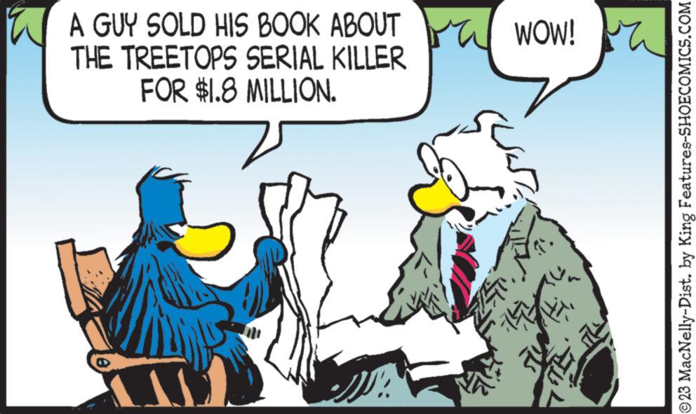 People OCR: A GUY SOLD HIS BOOK ABOUT THE TREETOPS SERIAL KILLER FOR $1.8 MILLION. SS WOW! ST. =)) Y ?23 MacNelly-Dist. by King Features-SHOECOMICS.COM A GUY SOLD HIS BOOK ABOUT THE TREETOPS SERIAL KILLER FOR $ 1.8 MILLION . SS WOW ! ST . = ) ) Y ?23 MacNelly - Dist . by King Features-SHOECOMICS.COM