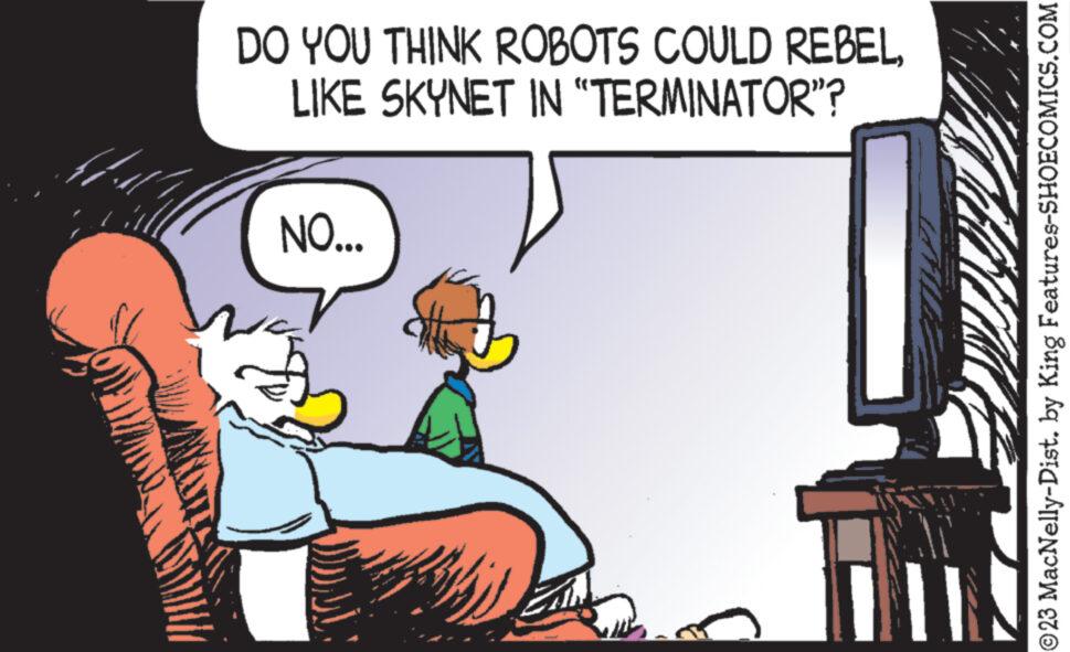 Art OCR: DO YOU THINK ROBOTS COULD REBEL LIKE SKYNET IN "TERMINATOR"? NO... Hyl || ?23 MacNelly-Dist. by King Features-SHOECOMICS.COM DO YOU THINK ROBOTS COULD REBEL LIKE SKYNET IN " TERMINATOR " ? NO ... Hyl || ?23 MacNelly - Dist . by King Features-SHOECOMICS.COM
