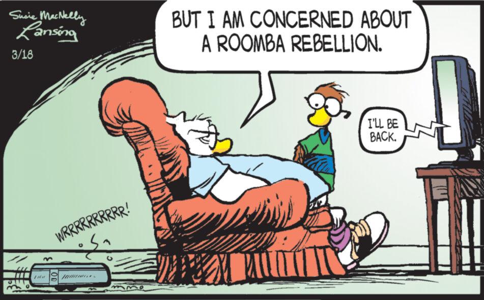 Humour OCR: Susie MacNelly Lansing 3/18 WR RR RR RR RRR ! OD BUT I AM CONCERNED ABOUT A ROOMBA REBELLION. I'LL BE BACK. Susie MacNelly Lansing 3/18 WR RR RR RR RRR ! OD BUT I AM CONCERNED ABOUT A ROOMBA REBELLION . I'LL BE BACK .