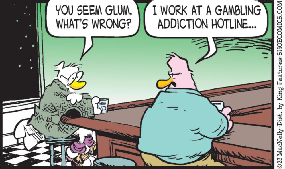 Art OCR: YOU SEEM GLUM. WHAT'S WRONG? I WORK AT A GAMBLING ADDICTION HOTLINE... 1.00 ?23 MacNelly-Dist. by King Features-SHOECOMICS.COM YOU SEEM GLUM . WHAT'S WRONG ? I WORK AT A GAMBLING ADDICTION HOTLINE ... 1.00 ?23 MacNelly - Dist . by King Features-SHOECOMICS.COM