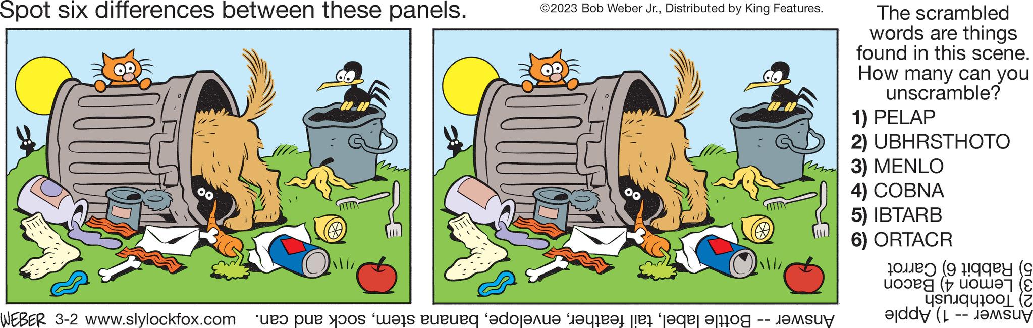 Illustration OCR: Spot six differences between these panels. WEBER 3-2 www.slylockfox.com ©2023 Bob Weber Jr.Distributed by King Features. Answer -- Bottle labelsock and can. The scrambled words are things found in this scene. How many can you unscramble? 1) PELAP 2) UBHRSTHOTO 3) MENLO 4) COBNA 5) IBTARB 6) ORTACR Rabbit 6) Carrot 3) Lemon 4) Bacon Toothbrush Answer -- 1) Apple Spot six differences between these panels . WEBER 3-2 www.slylockfox.com © 2023 Bob Weber Jr.Distributed by King Features . Answer -- Bottle labeltail featherbanana stemsock and can . The scrambled words are things found in this scene . How many can you unscramble ? 1 ) PELAP 2 ) UBHRSTHOTO 3 ) MENLO 4 ) COBNA 5 ) IBTARB 6 ) ORTACR Rabbit 6 ) Carrot 3 ) Lemon 4 ) Bacon Toothbrush Answer -- 1 ) Apple