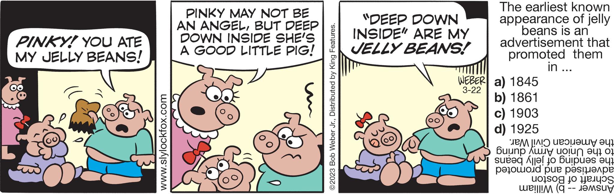 Rectangle OCR: PINKY! YOU ATE MY JELLY BEANS! www.slylockfox.com PINKY MAY NOT BE AN ANGELBUT DEEP DOWN INSIDE SHE'S A GOOD LITTLE PIG! ?2023 Bob Weber Jr.Distributed by King Features. "DEEP DOWN INSIDE" ARE MY JELLY BEANS! WEBER 3-22 The earliest known appearance of jelly beans is an advertisement that promoted them in ... a) 1845 b) 1861 c) 1903 d) 1925 ??? [!?! u??????? ??? Buunp ??r uo?? ?? ? All to be ?? ????d pu? ??s???? ( PINKY ! YOU ATE MY JELLY BEANS ! www.slylockfox.com PINKY MAY NOT BE AN ANGELBUT DEEP DOWN INSIDE SHE'S A GOOD LITTLE PIG ! ?2023 Bob Weber Jr.Distributed by King Features . " DEEP DOWN INSIDE " ARE MY JELLY BEANS ! WEBER 3-22 The earliest known appearance of jelly beans is an advertisement that promoted them in ... a ) 1845 b ) 1861 c ) 1903 d ) 1925 ??? [ ! ? ! u??????? ?? ? Buunp ?? r uo ?? ?? ? All to be ?? ????d pu? ??s???? (