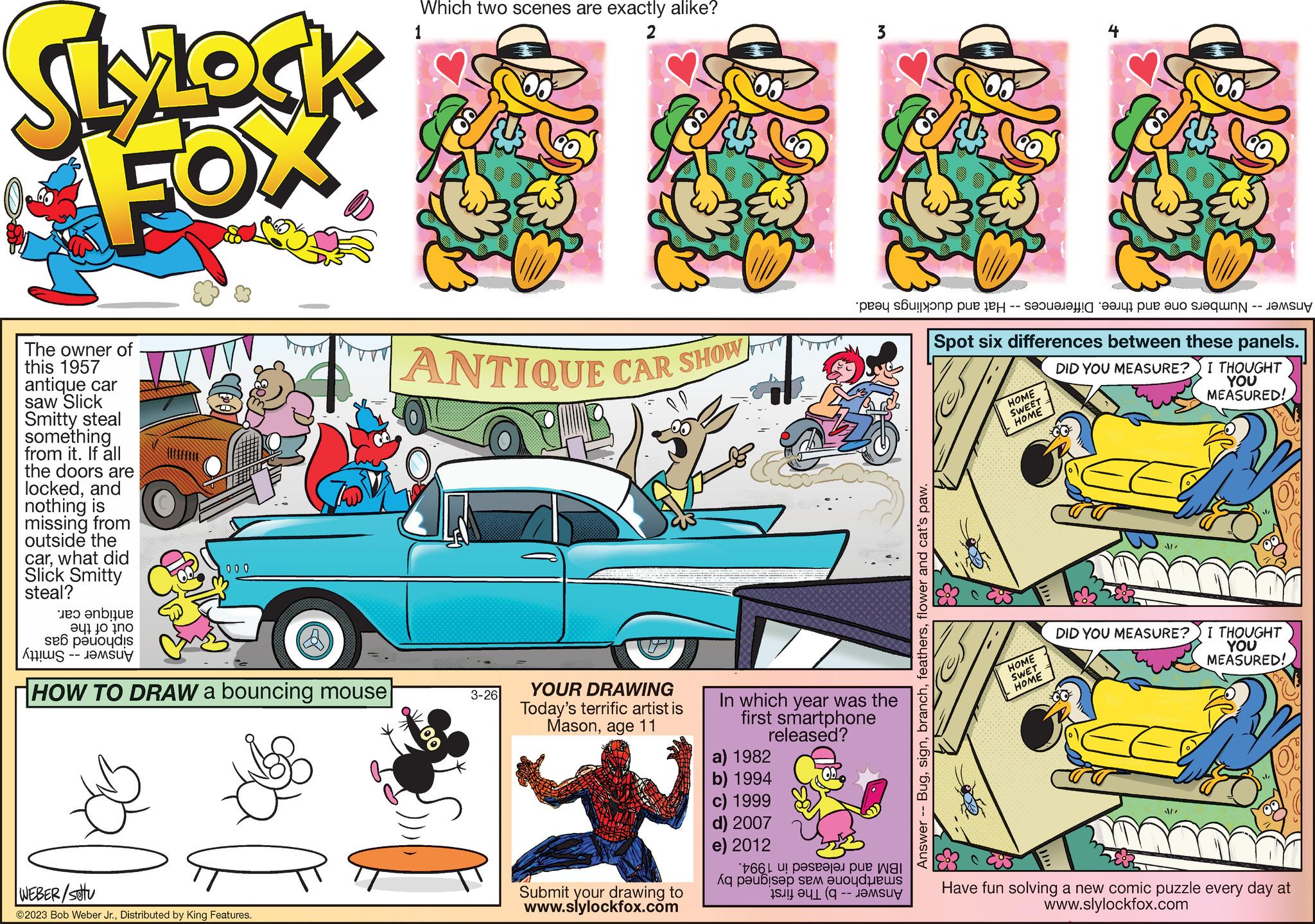 Line OCR: SlyLock FOX The owner of this 1957 antique car saw Slick Smitty steal something from it. If all the doors are lockedand nothing is missing from outside the carwhat did Slick Smitty steal? 000 e are eq? ?o no se podi ???? –– Jesur HOW TO DRAW a bouncing mouse WEBER/stu ?2023 Bob Weber Jr.Distributed by King Features. Which two scenes are exactly alike? 1 2 ANTIQUE CAR SHOW C OOO St 3-26 YOUR DRAWING Today's terrific artist is Masonage 11 Submit your drawing to www.slylockfox.com ???? ??????? pue ey -- a per a In which year was the first smartphone released? a) 1982 b) 1994 c) 1999 d) 2007 e) 2012 166 Aq paubisap sea Buoyd Bus Answer -- Bugflower and cat's paw. Spot six differences between these panels. DID YOU MEASURE? I THOUGHT YOU MEASURED! HOME SWEET HOME HOME SWET HOME DID YOU MEASURE? I THOUGHT YOU MEASURED! Have fun solving a new comic puzzle every day at www.slylockfox.com SlyLock FOX The owner of this 1957 antique car saw Slick Smitty steal something from it . If all the doors are lockedand nothing is missing from outside the carwhat did Slick Smitty steal ? 000 e are eq ? ? o no se podi ???? –– Jesur HOW TO DRAW a bouncing mouse WEBER / stu ?2023 Bob Weber Jr.Distributed by King Features . Which two scenes are exactly alike ? 1 2 ANTIQUE CAR SHOW C OOO St 3-26 YOUR DRAWING Today's terrific artist is Masonage 11 Submit your drawing to www.slylockfox.com ???? ??????? pue ey -- a per a In which year was the first smartphone released ? a ) 1982 b ) 1994 c ) 1999 d ) 2007 e ) 2012 166 Aq paubisap sea Buoyd Bus Answer -- Bugflower and cat's paw . Spot six differences between these panels . DID YOU MEASURE ? I THOUGHT YOU MEASURED ! HOME SWEET HOME HOME SWET HOME DID YOU MEASURE ? I THOUGHT YOU MEASURED ! Have fun solving a new comic puzzle every day at www.slylockfox.com
