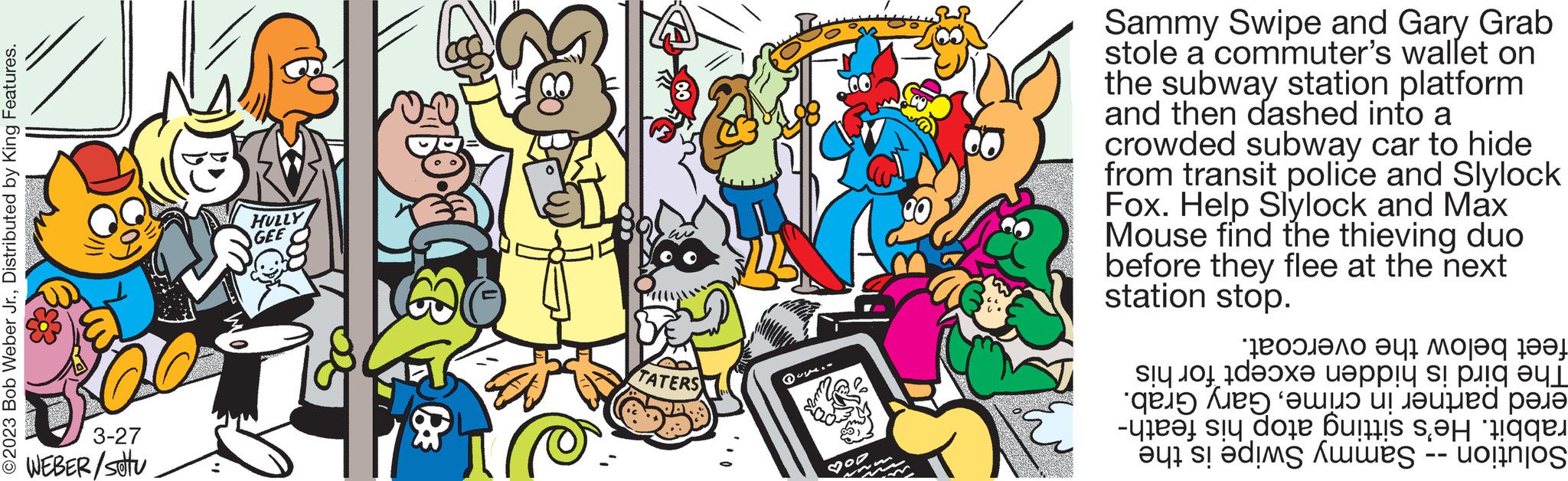 Rectangle OCR: ©2023 Bob Weber Jr.Distributed by King Features. 3-27 WEBER/stu HULLY GEE TATERS Duym.. ?on w m M U Sammy Swipe and Gary Grab stole a commuter's wallet on the subway station platform and then dashed into a crowded subway car to hide from transit police and Slylock Fox. Help Slylock and Max Mouse find the thieving duo before they flee at the next station stop. feet below the overcoat. The bird is hidden except for his ered partner in crimeGary Grab. rabbit. He's sitting atop his feath- Solution - Sammy Swipe is the © 2023 Bob Weber Jr.Distributed by King Features . 3-27 WEBER / stu HULLY GEE TATERS Duym .. ? on w m M U Sammy Swipe and Gary Grab stole a commuter's wallet on the subway station platform and then dashed into a crowded subway car to hide from transit police and Slylock Fox . Help Slylock and Max Mouse find the thieving duo before they flee at the next station stop . feet below the overcoat . The bird is hidden except for his ered partner in crimeGary Grab . rabbit . He's sitting atop his feath Solution - Sammy Swipe is the