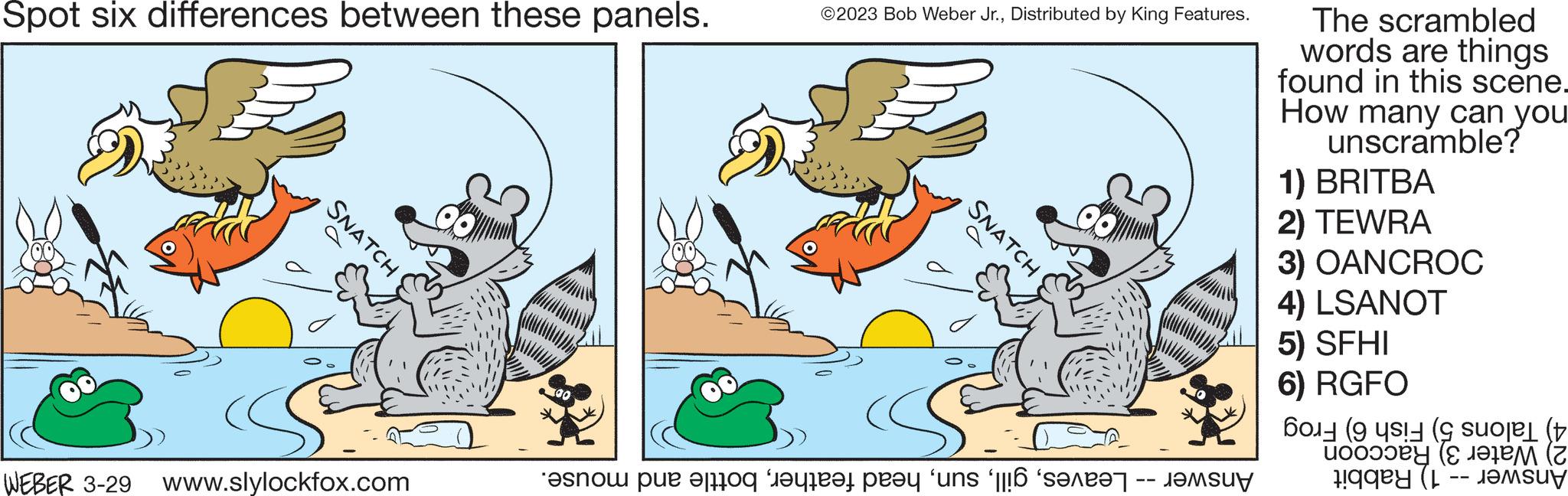 Line OCR: Spot six differences between these panels. SNATCH WEBER 3-29 www.slylockfox.com ©2023 Bob Weber Jr.Distributed by King Features. SNATCH no e for the prey 'uns '6 'secret m The scrambled words are things found in this scene. How many can you unscramble? 1) BRITBA 2) TEWRA 3) OANCROC 4) LSANOT 5) SFHI 6) RGFO they are (L ?????? -- Spot six differences between these panels . SNATCH WEBER 3-29 www.slylockfox.com © 2023 Bob Weber Jr.Distributed by King Features . SNATCH no e for the prey ' uns ' 6 ' secret m The scrambled words are things found in this scene . How many can you unscramble ? 1 ) BRITBA 2 ) TEWRA 3 ) OANCROC 4 ) LSANOT 5 ) SFHI 6 ) RGFO they are ( L ?????? --
