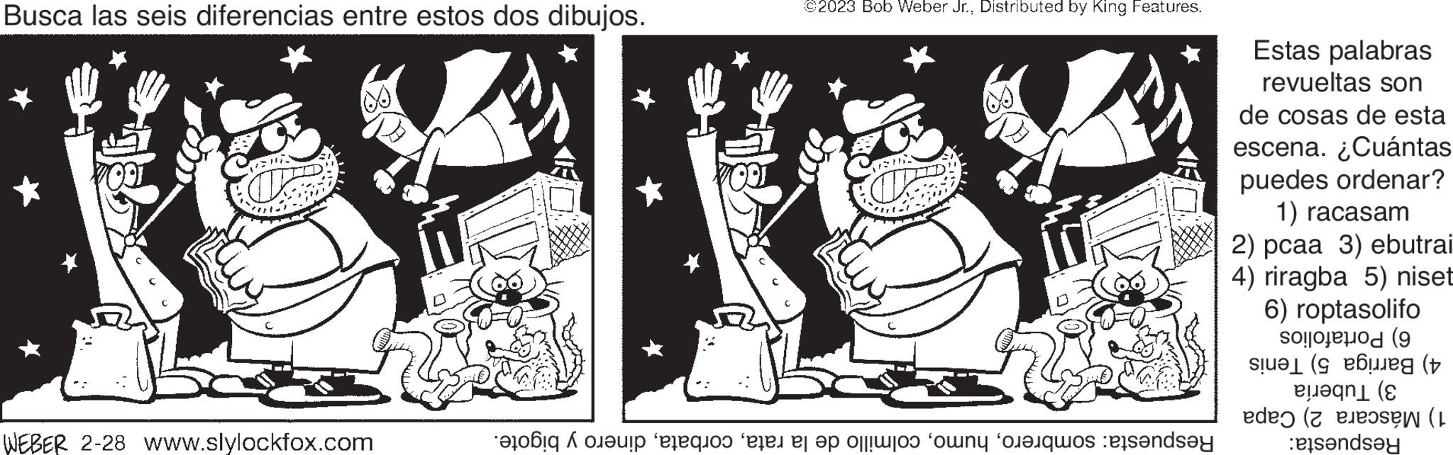 Adaptation OCR: Busca las seis diferencias entre estos dos dibujos. WEBER 2-28 www.slylockfox.com ©2023 Bob Weber Jr.Distributed by King Features. ARIS D Respuesta: sombrerodinero y bigote. Estas palabras revueltas son de cosas de esta escena. ¿Cuántas puedes ordenar? 1) racasam 2) pcaa 3) ebutrai 4) riragba 5) niset 6) roptasolifo 6) Portafolios 4) Barriga 5) Tenis 3) Tubería 1) Máscara 2) Capa Respuesta: Busca las seis diferencias entre estos dos dibujos . WEBER 2-28 www.slylockfox.com © 2023 Bob Weber Jr.Distributed by King Features . ARIS D Respuesta : sombrerocolmillo de la ratadinero y bigote . Estas palabras revueltas son de cosas de esta escena . ¿ Cuántas puedes ordenar ? 1 ) racasam 2 ) pcaa 3 ) ebutrai 4 ) riragba 5 ) niset 6 ) roptasolifo 6 ) Portafolios 4 ) Barriga 5 ) Tenis 3 ) Tubería 1 ) Máscara 2 ) Capa Respuesta :