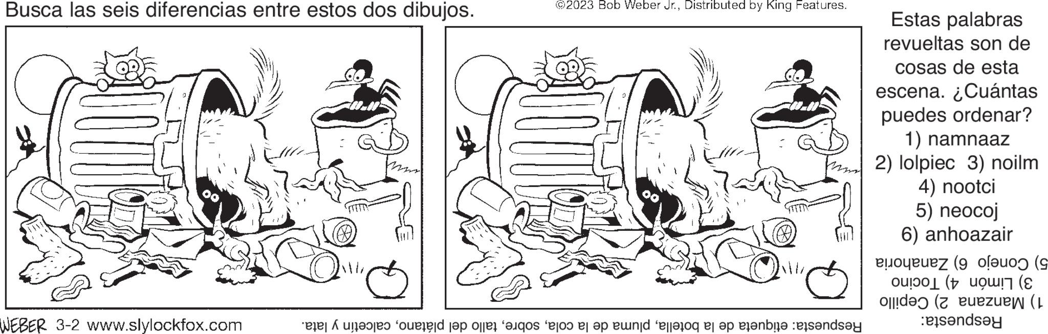 Auto part OCR: Busca las seis diferencias entre estos dos dibujos. WEBER 3-2 www.slylockfox.com lata. y m ©2023 Bob Weber Jr.Distributed by King Features. MIZ Respuesta: etiqueta de la botellacalcetín Estas palabras revueltas son de cosas de esta escena. ¿Cuántas puedes ordenar? 1) namnaaz 2) lolpiec 3) noilm 4) nootci 5) neocoj 6) anhoazair 5) Conejo 6) Zanahoria 3) Limón 4) Tocino 1) Manzana 2) Cepillo Respuesta: Busca las seis diferencias entre estos dos dibujos . WEBER 3-2 www.slylockfox.com lata . y m © 2023 Bob Weber Jr.Distributed by King Features . MIZ Respuesta : etiqueta de la botellapluma de la colatallo del plátanocalcetín Estas palabras revueltas son de cosas de esta escena . ¿ Cuántas puedes ordenar ? 1 ) namnaaz 2 ) lolpiec 3 ) noilm 4 ) nootci 5 ) neocoj 6 ) anhoazair 5 ) Conejo 6 ) Zanahoria 3 ) Limón 4 ) Tocino 1 ) Manzana 2 ) Cepillo Respuesta :