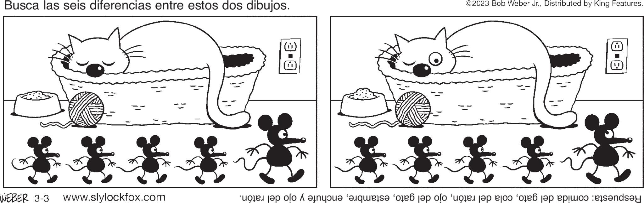 Human OCR: Busca las seis diferencias entre estos dos dibujos. WEBER 3-3 www.slylockfox.com 3-3 @2023 Bob Weber Jr.Distributed by King Features. 3-A Respuesta: comida del gatoenchufe y ojo del ratón. Busca las seis diferencias entre estos dos dibujos . WEBER 3-3 www.slylockfox.com 3-3 @ 2023 Bob Weber Jr.Distributed by King Features . 3 - A Respuesta : comida del gatocola del ratónojo del gatoenchufe y ojo del ratón .