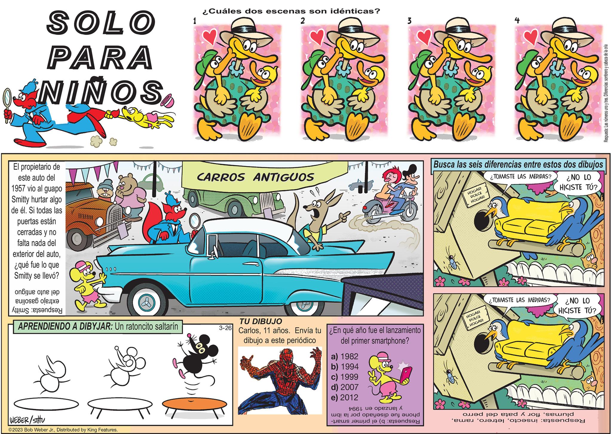Wheel OCR: SOLO PARA NINOSEl propietario de este auto del 1957 vio al guapo Smitty hurtar algo de él. Si todas las puertas están cerradas y no falta nada del exterior del auto¿qué fue lo que Smitty se llevó? one or ta to T 000 and APRENDIENDO A DIBYJAR: Un ratoncito saltarín WEBER/stu ?2023 Bob Weber Jr.Distributed by King Features. ¿Cuáles dos escenas son idénticas? JAS OOTTO CARROS ANTIGUOS st 2 3-26 TU DIBUJO Carlos11 años. Envía tu dibujo a este periódico 3 a) 1982 b) 1994 c) 1999 d) 2007 e) 2012 Top ¿En qué año fue el lanzamiento del primer smartphone? +66 ue opezuel A od peç?sip ?n ayd -pris jawi t? (q ets?ndsay Busca las seis diferencias entre estos dos dibujos TOMASTE LAS MEDIDAS? ¿NO LO HICISTE TÚ? HOGAR DULCE HOGAR + HOGAR DULCE HOGAR ¿TOMASTE LAS MEDIDAS? J!! ¿NO LO HICISTE TÚ? od to be to send w n?f?r “ofi?su! :ets?nd? Respuesta: Las números uno y tres. Diferencias: sombrero y cabeza de la cría SOLO PARA NINOSEl propietario de este auto del 1957 vio al guapo Smitty hurtar algo de él . Si todas las puertas están cerradas y no falta nada del exterior del auto¿ qué fue lo que Smitty se llevó ? one or ta to T 000 and APRENDIENDO A DIBYJAR : Un ratoncito saltarín WEBER / stu ?2023 Bob Weber Jr.Distributed by King Features . ¿ Cuáles dos escenas son idénticas ? JAS OOTTO CARROS ANTIGUOS st 2 3-26 TU DIBUJO Carlos11 años . Envía tu dibujo a este periódico 3 a ) 1982 b ) 1994 c ) 1999 d ) 2007 e ) 2012 Top ¿ En qué año fue el lanzamiento del primer smartphone ? +66 ue opezuel A od peç?sip ?n ayd -pris jawi t? ( q ets?ndsay Busca las seis diferencias entre estos dos dibujos TOMASTE LAS MEDIDAS ? ¿ NO LO HICISTE TÚ ? HOGAR DULCE HOGAR + HOGAR DULCE HOGAR ¿ TOMASTE LAS MEDIDAS ? J !! ¿ NO LO HICISTE TÚ ? od to be to send w n?f?r “ ofi?su ! : ets?nd? Respuesta : Las números uno y tres . Diferencias : sombrero y cabeza de la cría