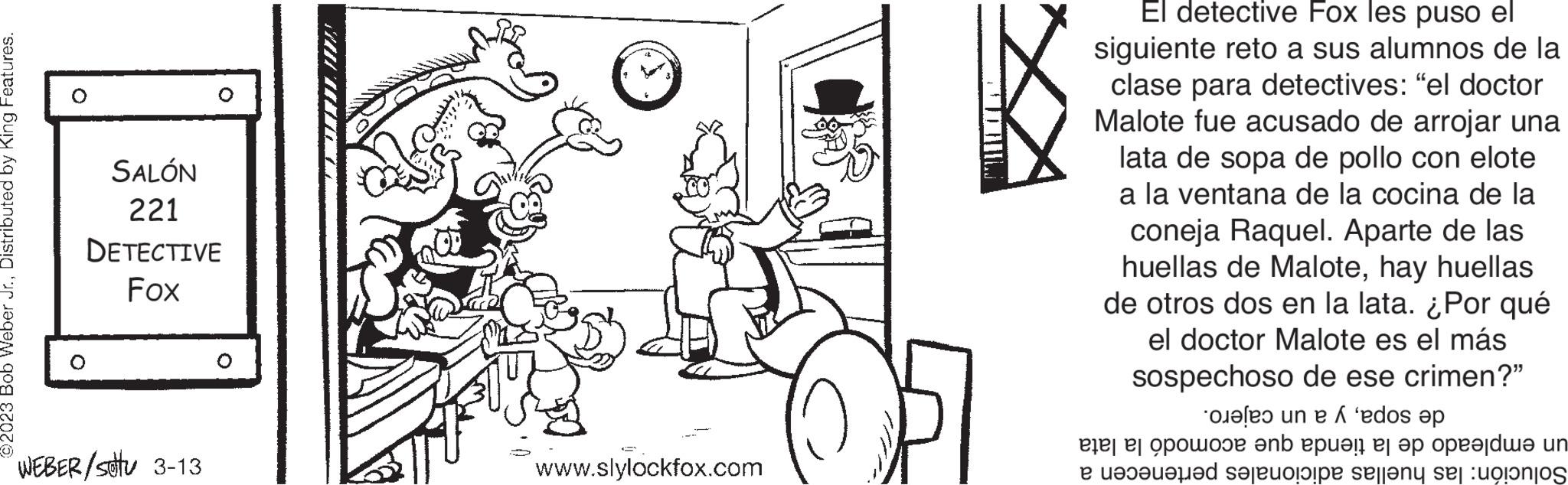 Clock OCR: ©2023 Bob Weber Jr.Distributed by King Features. SALÓN 221 DETECTIVE Fox 0 WEBER/stu 3-13 O AUUUUUUUUZZ 3 www.slylockfox.com CETOMILJ El detective Fox les puso el siguiente reto a sus alumnos de la clase para detectives: "el doctor Malote fue acusado de arrojar una lata de sopa de pollo con elote a la ventana de la cocina de la coneja Raquel. Aparte de las huellas de Malotehay huellas de otros dos en la lata. ¿Por qué el doctor Malote es el más sospechoso de ese crimen?" e un e 'edos ?p en part per un se sa se e o e este © 2023 Bob Weber Jr.Distributed by King Features . SALÓN 221 DETECTIVE Fox 0 WEBER / stu 3-13 O AUUUUUUUUZZ 3 www.slylockfox.com CETOMILJ El detective Fox les puso el siguiente reto a sus alumnos de la clase para detectives : " el doctor Malote fue acusado de arrojar una lata de sopa de pollo con elote a la ventana de la cocina de la coneja Raquel . Aparte de las huellas de Malotehay huellas de otros dos en la lata . ¿ Por qué el doctor Malote es el más sospechoso de ese crimen ? " e un e ' edos ?p en part per un se sa se e o e este