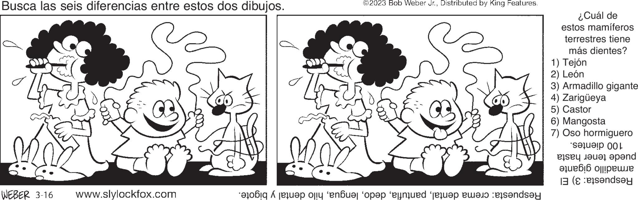 Organism OCR: Busca las seis diferencias entre estos dos dibujos. o WEBER 3-16 www.slylockfox.com ©2023 Bob Weber Jr.Distributed by King Features. top or not op te ne te dy ¿Cuál de estos mamíferos terrestres tiene más dientes? 1) Tejón 2) León 3) Armadillo gigante 4) Zarigüeya 5) Castor 6) Mangosta 7) Oso hormiguero eta L by the pend ??????? 0||!????? (endsey Busca las seis diferencias entre estos dos dibujos . o WEBER 3-16 www.slylockfox.com © 2023 Bob Weber Jr.Distributed by King Features . top or not op te ne te dy ¿ Cuál de estos mamíferos terrestres tiene más dientes ? 1 ) Tejón 2 ) León 3 ) Armadillo gigante 4 ) Zarigüeya 5 ) Castor 6 ) Mangosta 7 ) Oso hormiguero eta L by the pend ??????? 0 || ! ????? ( endsey