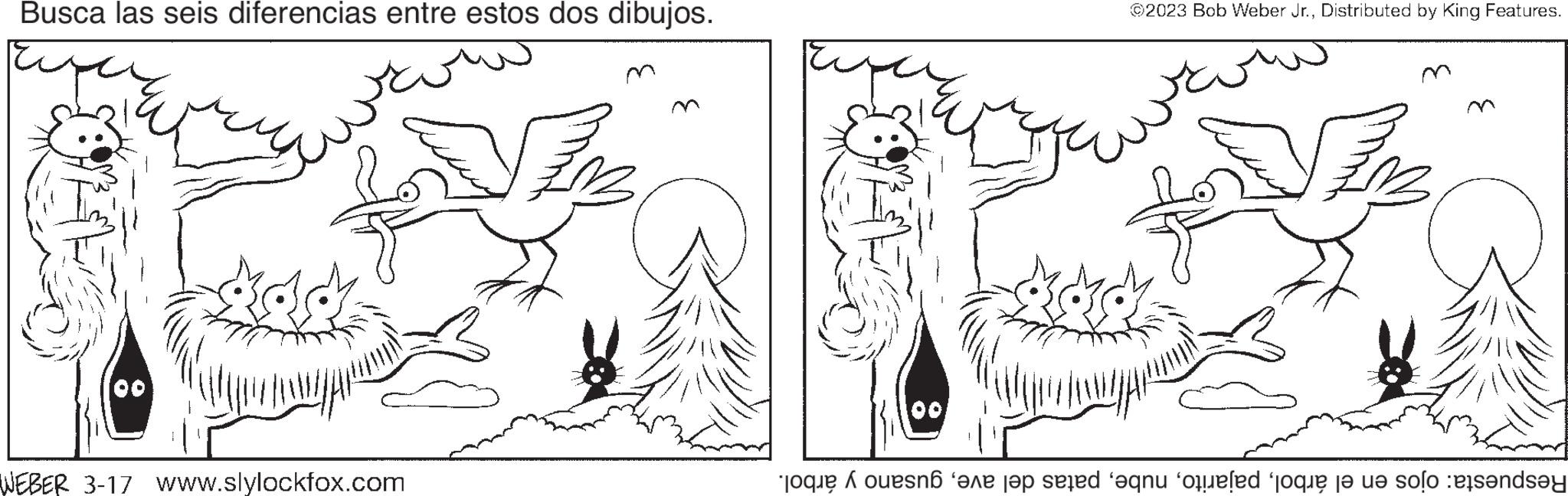 Cartoon OCR: Busca las seis diferencias entre estos dos dibujos. WEBER 3-17 www.slylockfox.com FB ©2023 Bob Weber Jr.Distributed by King Features. SEB Respuesta: ojos en el árbolgusano y árbol. Busca las seis diferencias entre estos dos dibujos . WEBER 3-17 www.slylockfox.com FB © 2023 Bob Weber Jr.Distributed by King Features . SEB Respuesta : ojos en el árbolpatas del avegusano y árbol .