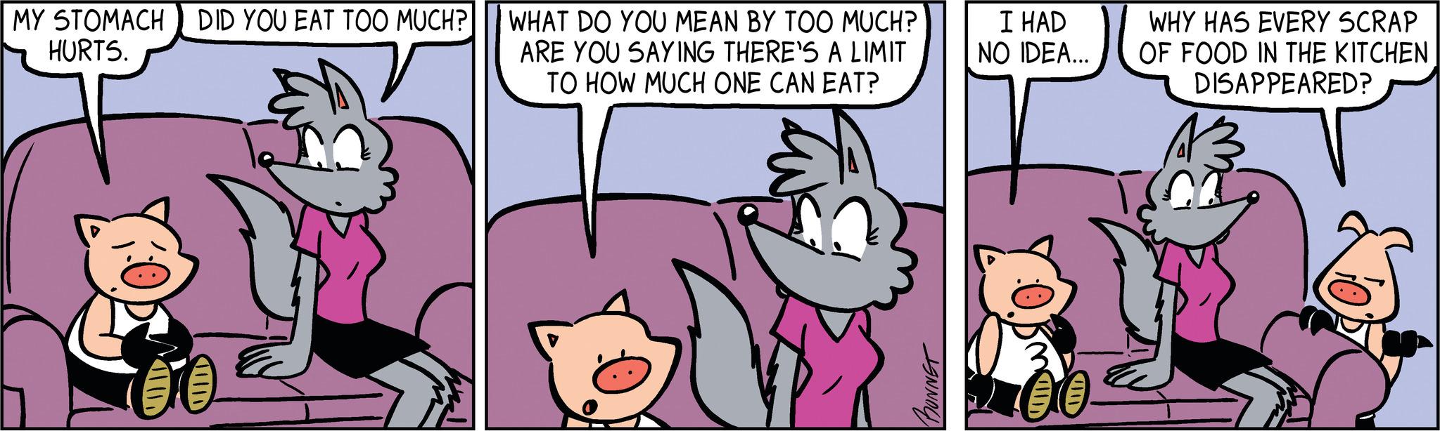 Mammal OCR: MY STOMACH DID YOU EAT TOO MUCH? HURTS. I WHAT DO YOU MEAN BY TOO MUCH? ARE YOU SAYING THERE'S A LIMIT TO HOW MUCH ONE CAN EAT? BONNET I HAD NO IDEA... WHY HAS EVERY SCRAP OF FOOD IN THE KITCHEN DISAPPEARED? CO MY STOMACH DID YOU EAT TOO MUCH ? HURTS . I WHAT DO YOU MEAN BY TOO MUCH ? ARE YOU SAYING THERE'S A LIMIT TO HOW MUCH ONE CAN EAT ? BONNET I HAD NO IDEA ... WHY HAS EVERY SCRAP OF FOOD IN THE KITCHEN DISAPPEARED ? CO