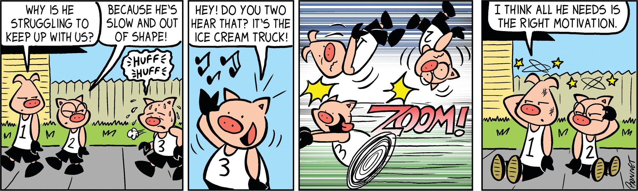 Motor vehicle OCR: WHY IS HE STRUGGLING TO KEEP UP WITH US? D whm M un M 12 BECAUSE HE'S SLOW AND OUT OF SHAPE! SHUFFE HUFFE imm M 'Dm (3 HEY! DO YOU TWO HEAR THAT? IT'S THE ICE CREAM TRUCK! 3 12 ZOOM! I THINK ALL HE NEEDS IS THE RIGHT MOTIVATION. wwwm M HID M 202 21 ww M BONNET WHY IS HE STRUGGLING TO KEEP UP WITH US ? D whm M un M 12 BECAUSE HE'S SLOW AND OUT OF SHAPE ! SHUFFE HUFFE imm M ' Dm ( 3 HEY ! DO YOU TWO HEAR THAT ? IT'S THE ICE CREAM TRUCK ! 3 12 ZOOM ! I THINK ALL HE NEEDS IS THE RIGHT MOTIVATION . wwwm M HID M 202 21 ww M BONNET