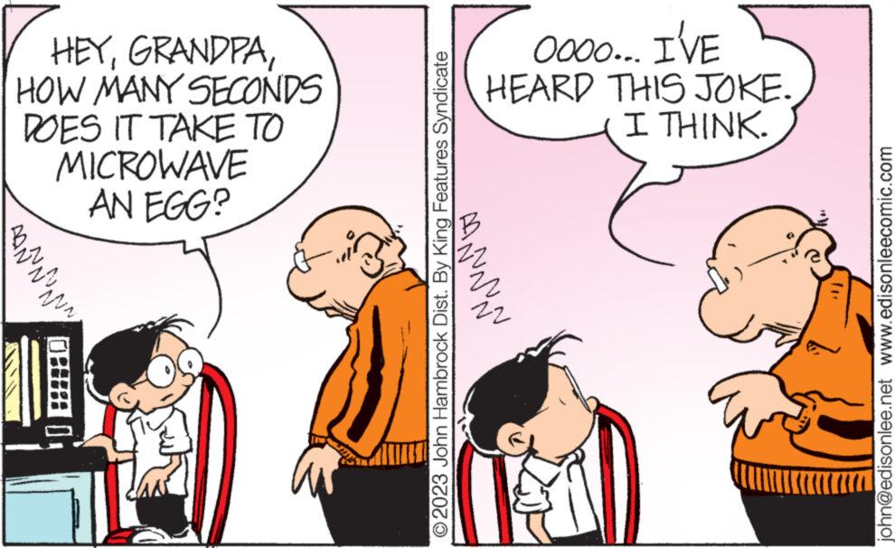 Interaction OCR: HEYHOW MANY SECONDS DOES IT TAKE TO MICROWAVE AN EGG? PAÑ~~~~~ © 2023 John Hambrock Dist. By King Features Syndicate AAN~~~ Oooo... I'VE HEARD THIS JOKE. I THINK. 22 john@edisonlee.net www.edisonleecomic.com HEYHOW MANY SECONDS DOES IT TAKE TO MICROWAVE AN EGG ? PAÑ ~~~~~ © 2023 John Hambrock Dist . By King Features Syndicate AAN ~~~ Oooo ... I'VE HEARD THIS JOKE . I THINK . 22 john@edisonlee.net www.edisonleecomic.com