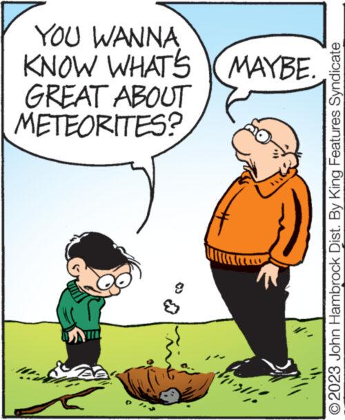 Adaptation OCR: YOU WANNA KNOW WHAT'S (MAYBE. GREAT ABOUT METEORITES? 33 misli ?2023 John Hambrock Dist. By King Features Syndicate YOU WANNA KNOW WHAT'S ( MAYBE . GREAT ABOUT METEORITES ? 33 misli ?2023 John Hambrock Dist . By King Features Syndicate