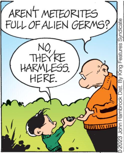 Mammal OCR: AREN'T METEORITES FULL OF ALIEN GERMS? NOTHEY'RE HARMLESS. HERE. wwww b PRE 2023 John Hambrock Dist. By King Features Syndicate AREN'T METEORITES FULL OF ALIEN GERMS ? NOTHEY'RE HARMLESS . HERE . wwww b PRE 2023 John Hambrock Dist . By King Features Syndicate