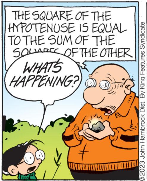Font OCR: THE SQUARE OF THE HYPOTENUSE TO THE SUM OF THE SQUARE OF THE OTHER WHAT'S HAPPENING? IS EQUAL # TXOST O2023 John Hambrock Dist. By King Features Syndicate THE SQUARE OF THE HYPOTENUSE TO THE SUM OF THE SQUARE OF THE OTHER WHAT'S HAPPENING ? IS EQUAL # TXOST O2023 John Hambrock Dist . By King Features Syndicate
