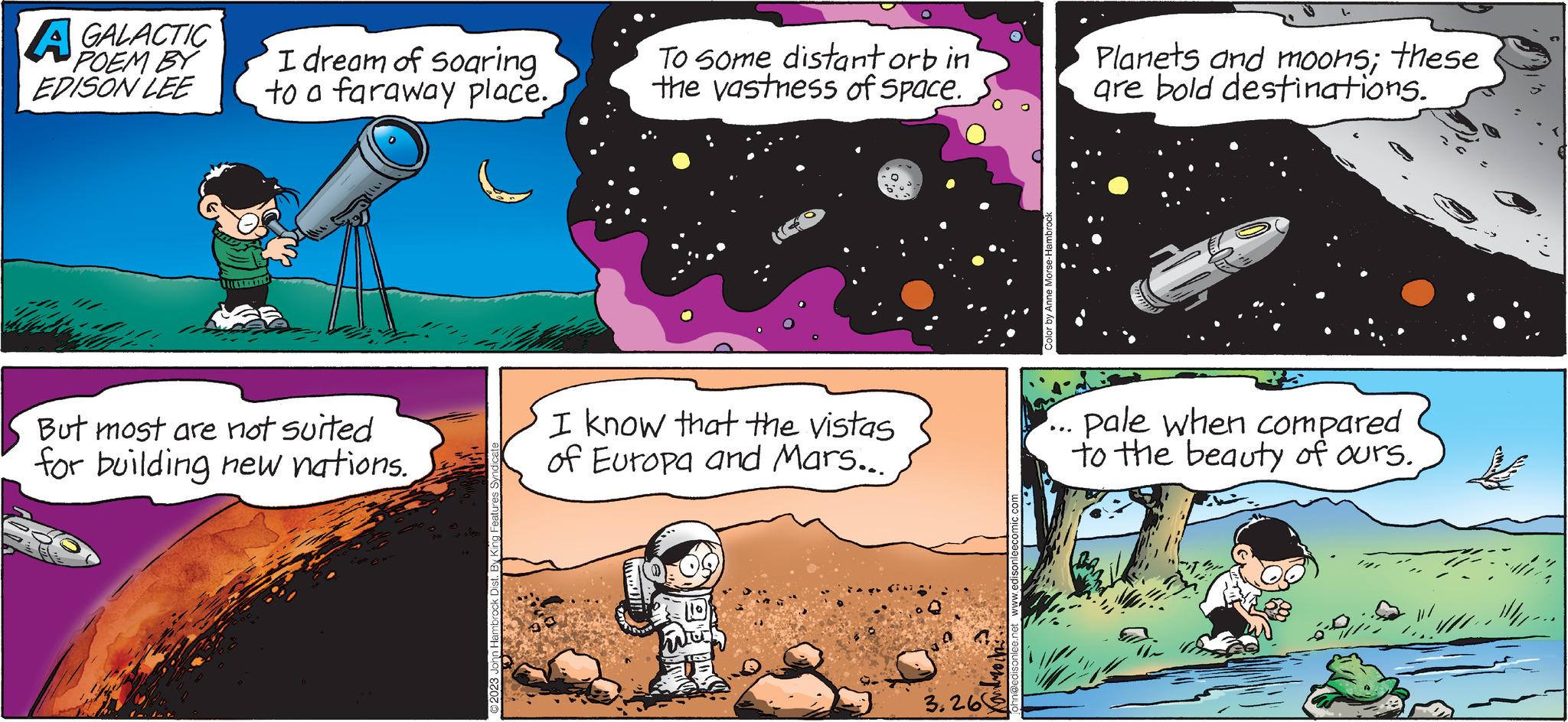 Event OCR: A GALACTIC POEM BY EDISON LEE I dream of Soaring to a faraway place. But most are not suited for building new nations. 142 ?2023 John Hambrock Dist. By King Fe To some distant orb in the vastness of space. I know that the vistas of Europa and Mars... PT 3.26 y Anne Morse-Hambro Planets and moons; these are bold destinations. pale when compared to the beauty of ours. ANT A GALACTIC POEM BY EDISON LEE I dream of Soaring to a faraway place . But most are not suited for building new nations . 142 ?2023 John Hambrock Dist . By King Fe To some distant orb in the vastness of space . I know that the vistas of Europa and Mars ... PT 3.26 y Anne Morse - Hambro Planets and moons ; these are bold destinations . pale when compared to the beauty of ours . ANT