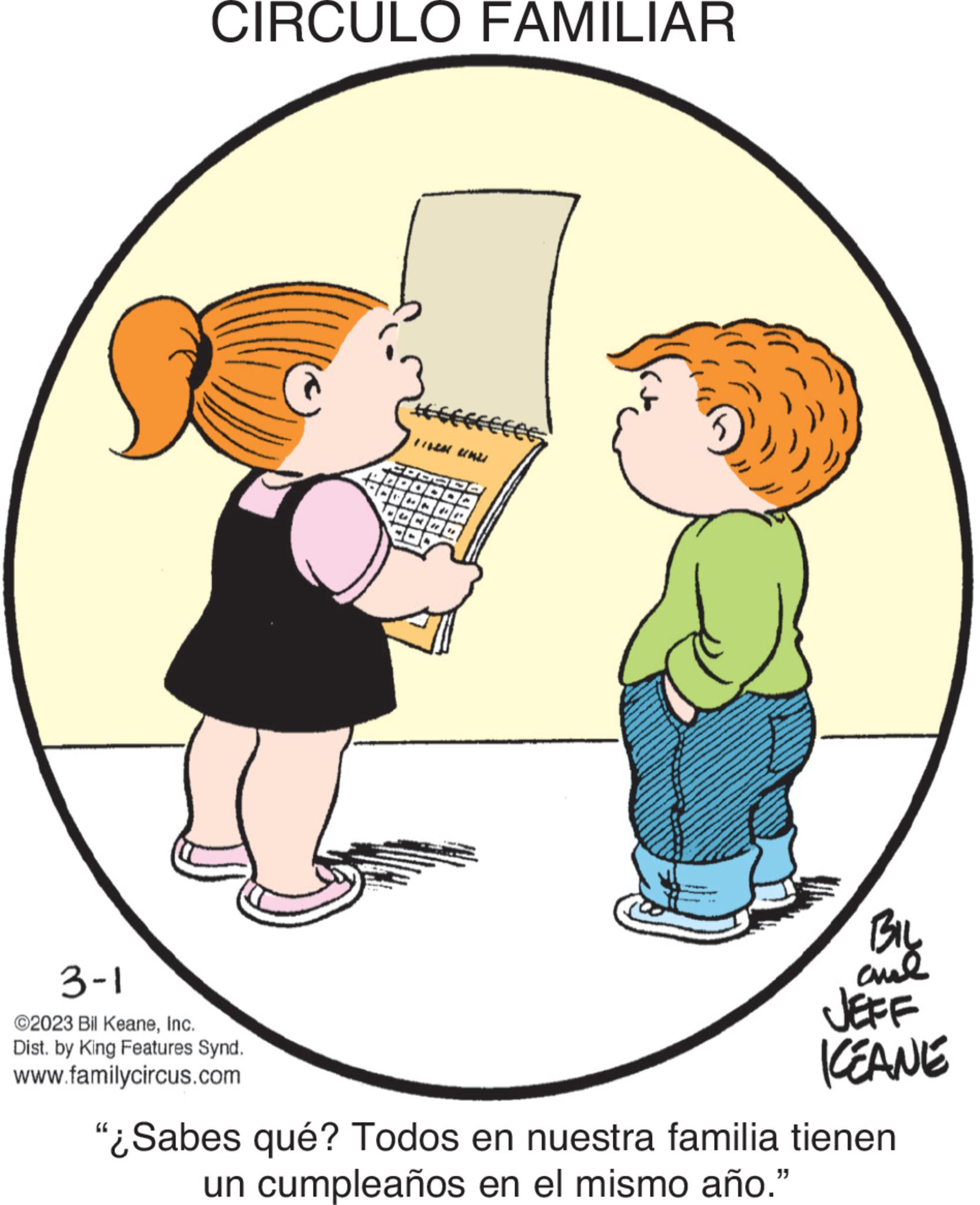 Humour OCR: CIRCULO FAMILIAR #fffffff Es 3-1 ©2023 Bil KeaneInc. Dist. by King Features Synd. www.familycircus.com FILEM INLI CODO DOC 1/***/*je 20/0/00 BIL ??? KEANE "¿Sabes qué? Todos en nuestra familia tienen un cumpleaños en el mismo año." CIRCULO FAMILIAR #fffffff Es 3-1 © 2023 Bil KeaneInc. Dist . by King Features Synd . www.familycircus.com FILEM INLI CODO DOC 1 / *** / * je 20/0/00 BIL ??? KEANE " ¿ Sabes qué ? Todos en nuestra familia tienen un cumpleaños en el mismo año . "