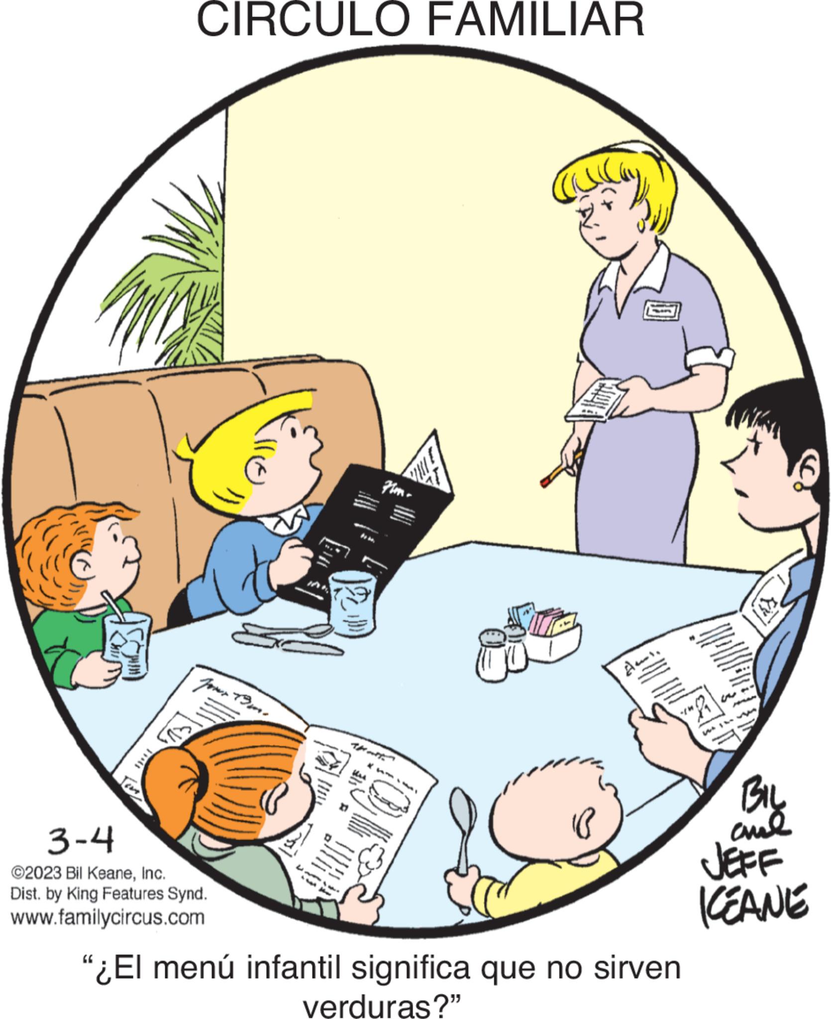Circle OCR: CIRCULO FAMILIAR Jour 19m. 3-4 ©2023 Bil KeaneInc. Dist. by King Features Synd. www.familycircus.com da de Flam ******** I ???? As. Hadits */W "¿El menú infantil significa que no sirven verduras?" BIL and ICEANE CIRCULO FAMILIAR Jour 19m . 3-4 © 2023 Bil KeaneInc. Dist . by King Features Synd . www.familycircus.com da de Flam ******** I ???? As . Hadits * / W " ¿ El menú infantil significa que no sirven verduras ? " BIL and ICEANE