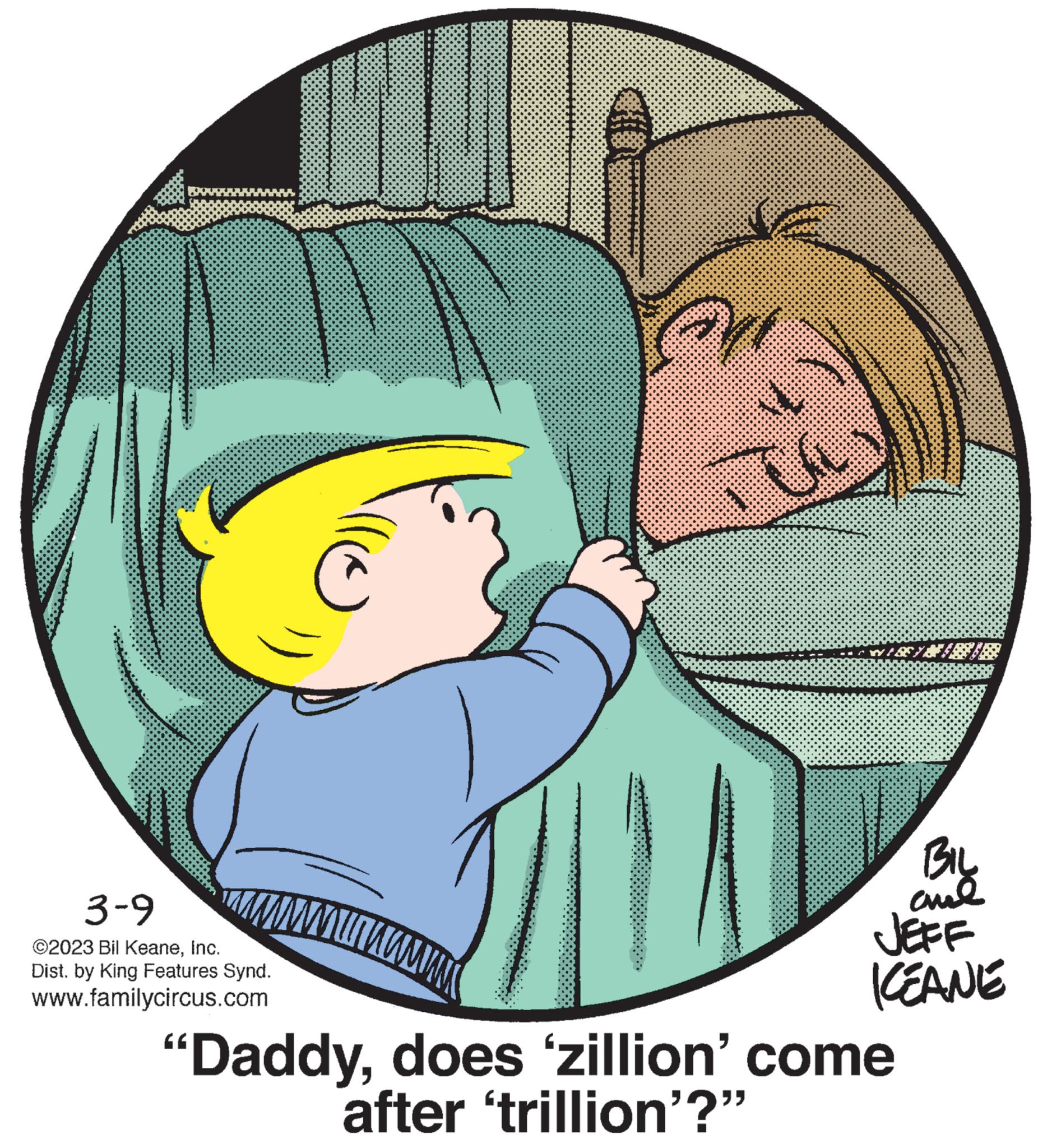 Organism OCR: 3-9 ©2023 Bil KeaneInc. Dist. by King Features Synd. www.familycircus.com nuuwww 741 M BEYB I "Daddydoes 'zillion' come after 'trillion'?" ???? anal JEFF ICEANE 3-9 © 2023 Bil KeaneInc. Dist . by King Features Synd . www.familycircus.com nuuwww 741 M BEYB I " Daddydoes ' zillion ' come after ' trillion ' ? " ???? anal JEFF ICEANE