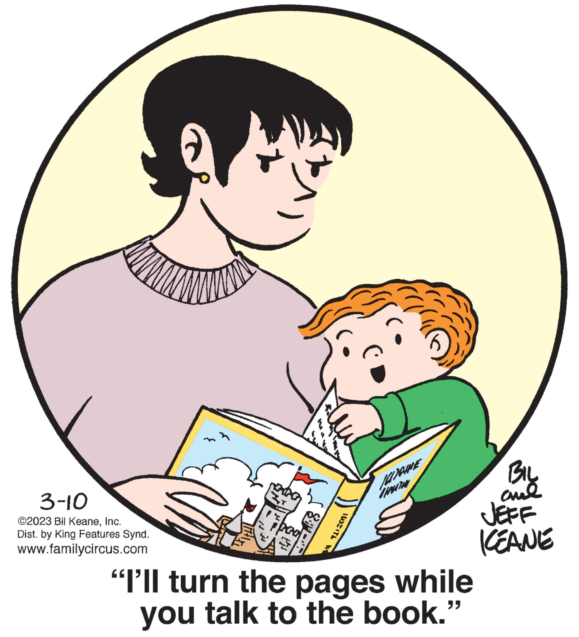 Sleeve OCR: 3-10 ©2023 Bil KeaneInc. Dist. by King Features Synd. www.familycircus.com ZT "I'll turn the pages while you talk to the book." BIL and JEFF KEANE 3-10 © 2023 Bil KeaneInc. Dist . by King Features Synd . www.familycircus.com ZT " I'll turn the pages while you talk to the book . " BIL and JEFF KEANE