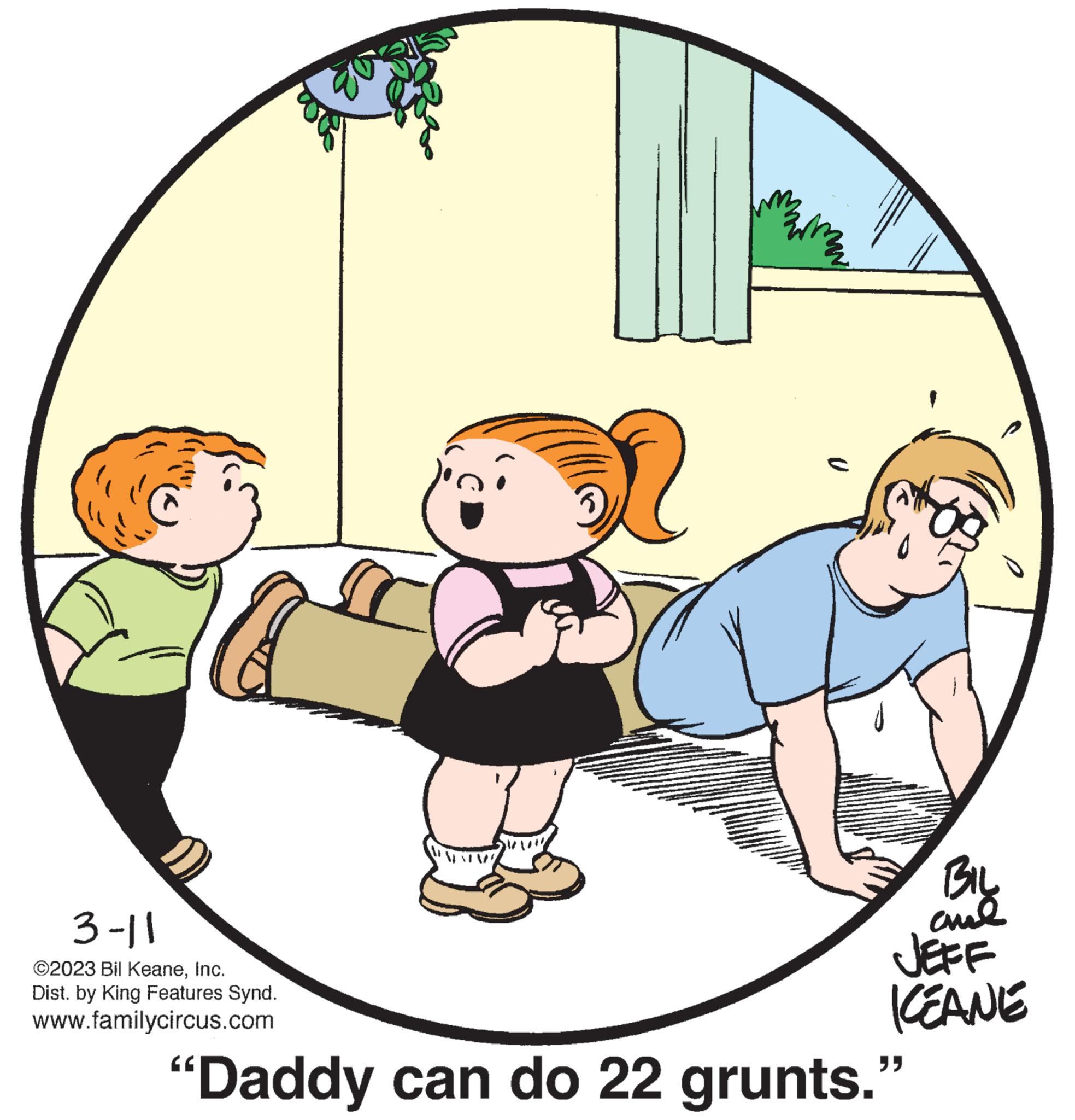 Circle OCR: 3-11 ©2023 Bil KeaneInc. Dist. by King Features Synd. www.familycircus.com NEXTM BIL ??? JEFF ICEANE "Daddy can do 22 grunts." 3-11 © 2023 Bil KeaneInc. Dist . by King Features Synd . www.familycircus.com NEXTM BIL ??? JEFF ICEANE " Daddy can do 22 grunts . "