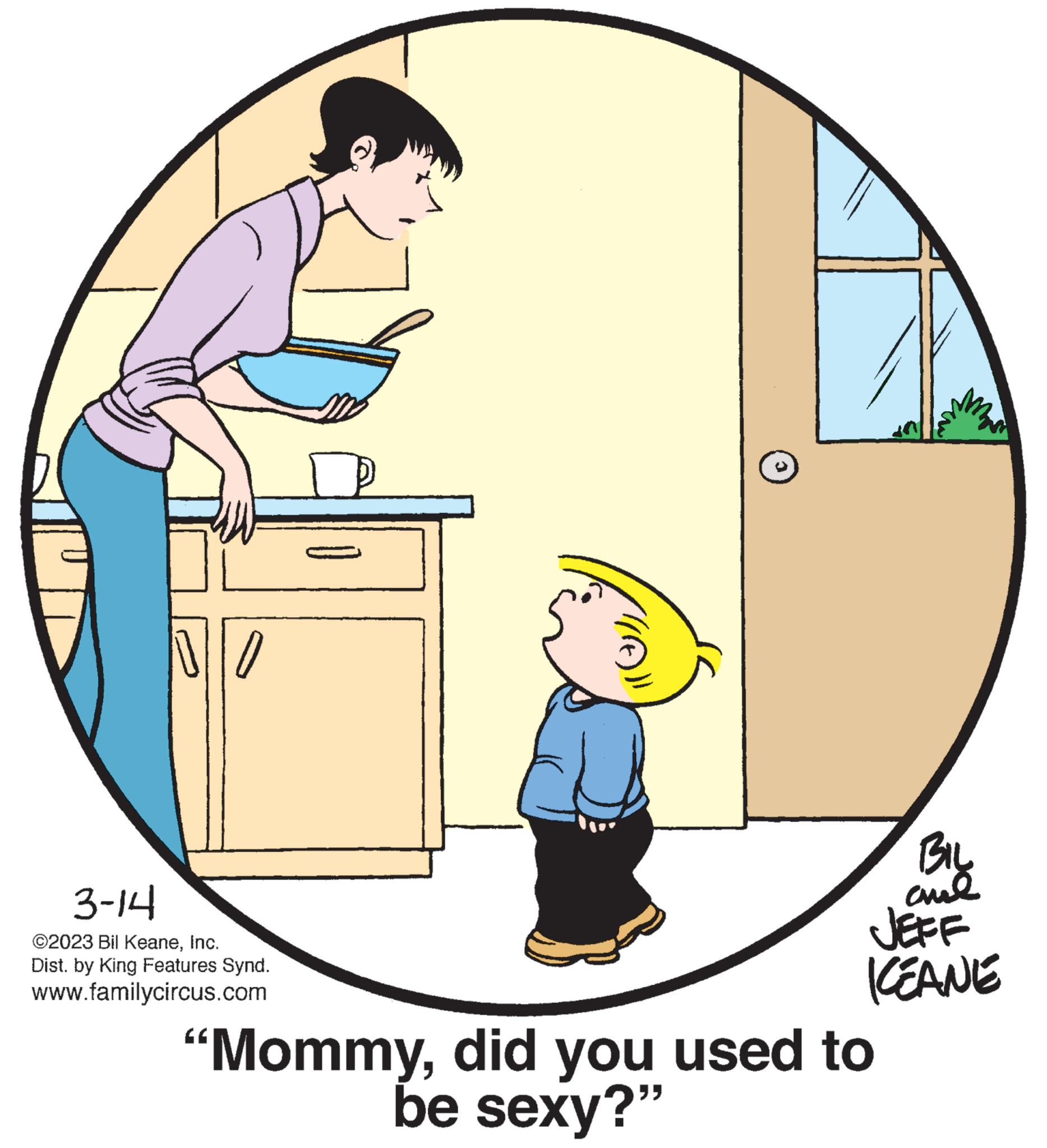 Font OCR: NO 3-14 ©2023 Bil KeaneInc. Dist. by King Features Synd. www.familycircus.com P (A))) BIL ??? JEFF KEANE "Mommydid you used to be sexy?" NO 3-14 © 2023 Bil KeaneInc. Dist . by King Features Synd . www.familycircus.com P ( A ) ) ) BIL ??? JEFF KEANE " Mommydid you used to be sexy ? "