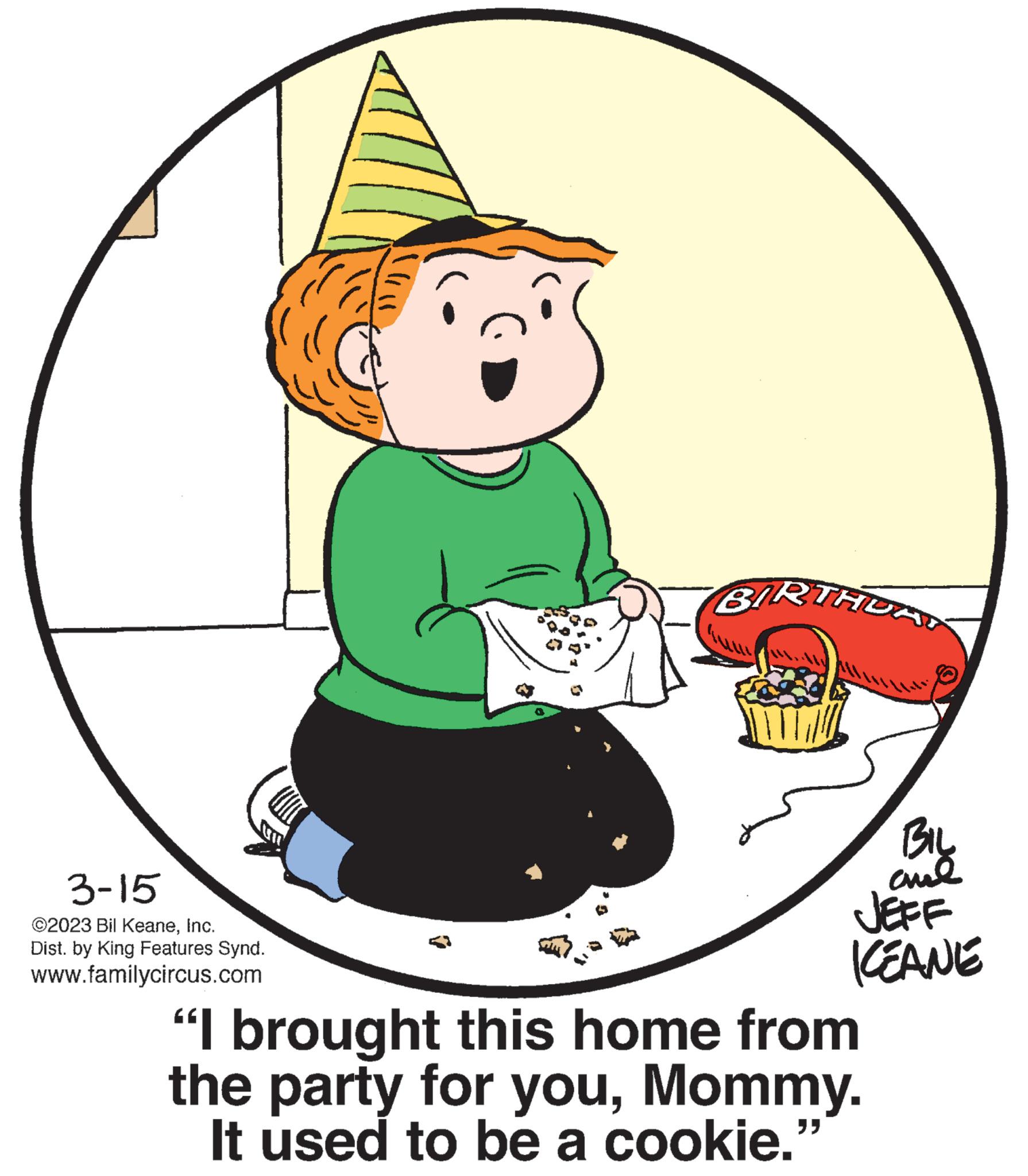 Pleased OCR: 3-15 ©2023 Bil KeaneInc. Dist. by King Features Synd. www.familycircus.com BIRTHDAY BIL ??? JEFF KEANE "I brought this home from the party for youMommy. It used to be a cookie. "} 3-15 © 2023 Bil KeaneInc. Dist . by King Features Synd . www.familycircus.com BIRTHDAY BIL ??? JEFF KEANE " I brought this home from the party for youMommy . It used to be a cookie . " }