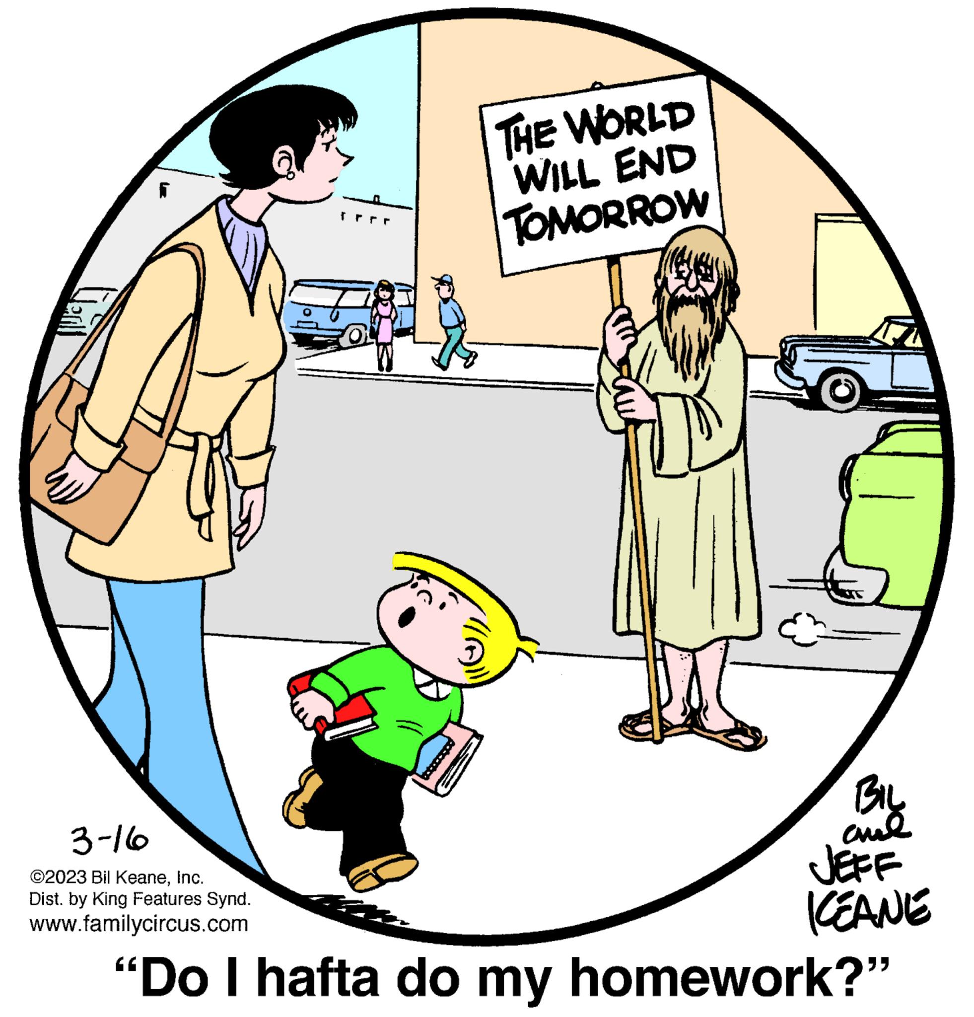Mode of transport OCR: 3-16 ?2023 Bil KeaneInc. Dist. by King Features Synd. www.familycircus.com THE WORLD WILL END TOMORROW BIL ??? JEFF KEANE "Do I hafta do my homework?" 3-16 ?2023 Bil KeaneInc. Dist . by King Features Synd . www.familycircus.com THE WORLD WILL END TOMORROW BIL ??? JEFF KEANE " Do I hafta do my homework ? "