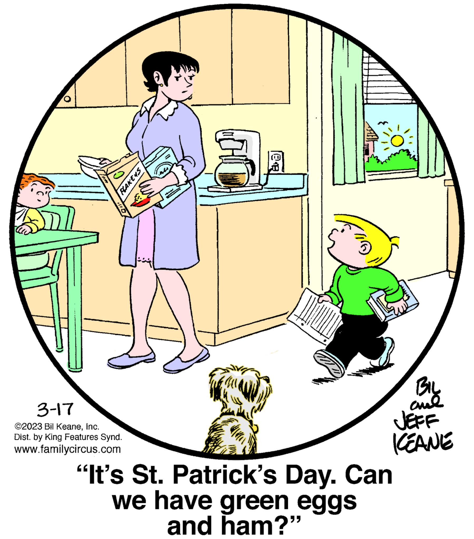 Font OCR: 3-17 ©2023 Bil KeaneInc. Dist. by King Features Synd. www.familycircus.com FLAKEYS BIL ame JEFF KEANE "It's St. Patrick's Day. Can we have green eggs and ham?" 3-17 © 2023 Bil KeaneInc. Dist . by King Features Synd . www.familycircus.com FLAKEYS BIL ame JEFF KEANE " It's St. Patrick's Day . Can we have green eggs and ham ? "