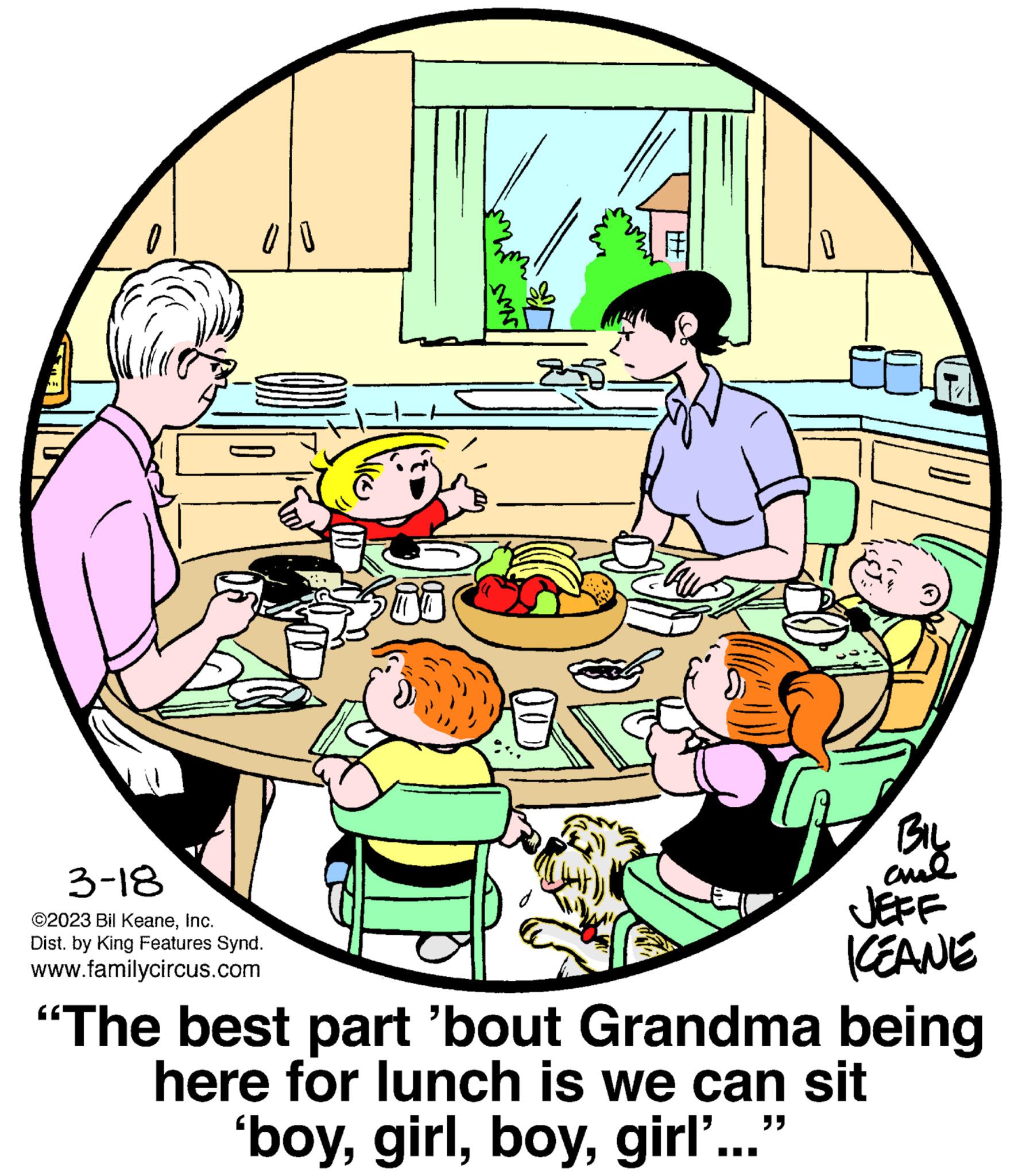 Art OCR: 0/0 3-18 ©2023 Bil KeaneInc. Dist. by King Features Synd. www.familycircus.com qu HT 0 BIL ??? KEANE “The best part 'bout Grandma being here for lunch is we can sit 'boygirl'... 0/0 3-18 © 2023 Bil KeaneInc. Dist . by King Features Synd . www.familycircus.com qu HT 0 BIL ??? KEANE “ The best part ' bout Grandma being here for lunch is we can sit ' boygirl ' ...