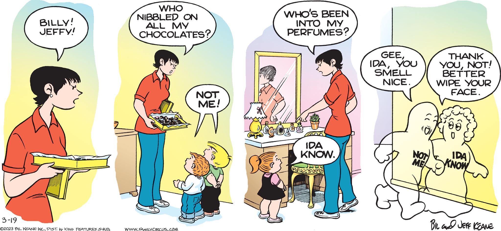 Humour OCR: BILLY! JEFFY! 3-19 ©2023 BIL KEANE INC.DIST. by KING FEATURES SYND. WHO NIBBLED ON ALL MY CHOCOLATES? WWW.FAMILY CIRCUS.COM NOT ME! WHO'S BEEN INTO MY PERFUMES? IDA KNOW. GEEYOU SMELL NICE. NOT ME THANK YOUNOT! BETTER WIPE YOUR FACE. IDA KNOW BIL JEFF KEANE BILLY ! JEFFY ! 3-19 © 2023 BIL KEANE INC .DIST . by KING FEATURES SYND . WHO NIBBLED ON ALL MY CHOCOLATES ? WWW.FAMILY CIRCUS.COM NOT ME ! WHO'S BEEN INTO MY PERFUMES ? IDA KNOW . GEEYOU SMELL NICE . NOT ME THANK YOUNOT ! BETTER WIPE YOUR FACE . IDA KNOW BIL JEFF KEANE